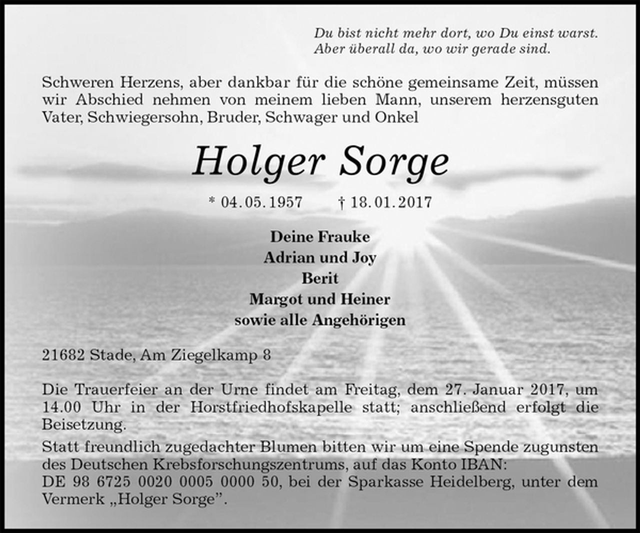 <p>Du bist nicht mehr dort, wo Du einst warst.<br />Aber überall da, wo wir gerade sind.<br />Schweren Herzens, aber dankbar für die schöne gemeinsame Zeit, müssen wir Abschied nehmen von meinem lieben Mann, unserem herzensguten<br />Vater, Schwiegersohn, Bruder, Schwager und Onkel<br />Holger Sorge<br />* 04. 05. 1957 † 18. 01. 2017<br />Deine Frauke<br />Adrian und Joy<br />Berit<br />Margot und Heiner<br />sowie alle Angehörigen<br />21682 Stade, Am Ziegelkamp 8</p><p>Die Trauerfeier an der Urne findet am Freitag, dem 27. Januar 2017, um 14.00 Uhr in der Horstfriedhofskapelle statt; anschließend erfolgt die<br />Beisetzung.<br />Statt freundlich zugedachter Blumen bitten wir um eine Spende zugunsten des Deutschen Krebsforschungszentrums, auf das Konto IBAN:<br />DE 98 6725 0020 0005 0000 50, bei der Sparkasse Heidelberg, unter dem Vermerk „Holger Sorge”.</p>