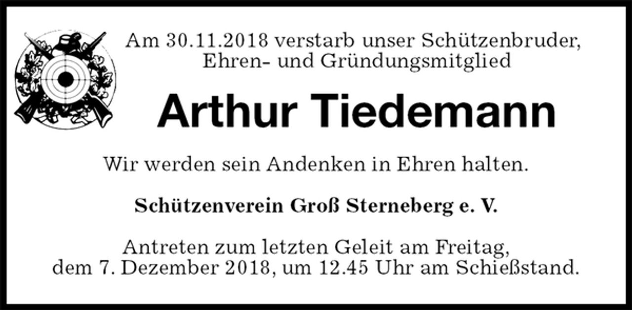 <p>Am 30.11.2018 verstarb unser Schützenbruder,<br />Ehren- und Gründungsmitglied<br />Arthur Tiedemann<br />Wir werden sein Andenken in Ehren halten.</p>
<p>Schützenverein Groß Sterneberg e. V.</p>
<p>Antreten zum letzten Geleit am Freitag,<br />dem 7. Dezember 2018, um 12.45 Uhr am Schießstand.</p>