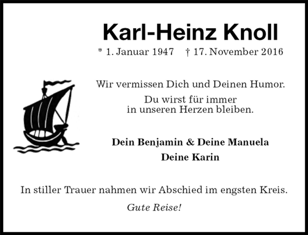 <p>Karl-Heinz Knoll<br />* 1. Januar 1947 † 17. November 2016<br />Wir vermissen Dich und Deinen Humor.<br />Du wirst für immer<br />in unseren Herzen bleiben.<br />Dein Benjamin &amp; Deine Manuela<br />Deine Karin<br />In stiller Trauer nahmen wir Abschied im engsten Kreis.<br />Gute Reise!</p>