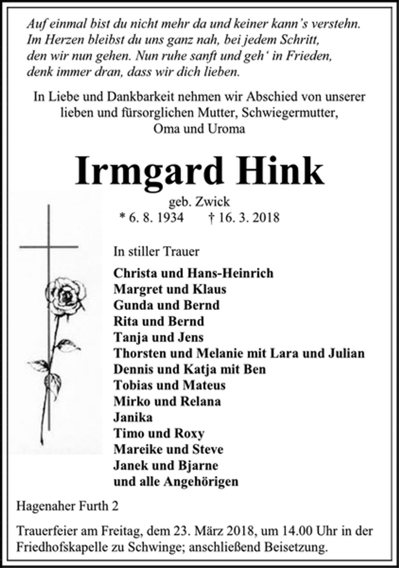 <p>Auf einmal bist du nicht mehr da und keiner kann’s verstehn.<br />Im Herzen bleibst du uns ganz nah, bei jedem Schritt,<br />den wir nun gehen. Nun ruhe sanft und geh‘ in Frieden,<br />denk immer dran, dass wir dich lieben.<br />In Liebe und Dankbarkeit nehmen wir Abschied von unserer lieben und fürsorglichen Mutter, Schwiegermutter,<br />Oma und Uroma<br />Irmgard Hink<br />geb. Zwick<br />* 6. 8. 1934 † 16. 3. 2018<br />In stiller Trauer<br />Christa und Hans-Heinrich<br />Margret und Klaus<br />Gunda und Bernd<br />Rita und Bernd<br />Tanja und Jens<br />Thorsten und Melanie mit Lara und Julian<br />Dennis und Katja mit Ben<br />Tobias und Mateus<br />Mirko und Relana<br />Janika<br />Timo und Roxy<br />Mareike und Steve<br />Janek und Bjarne<br />und alle Angehörigen<br />Hagenaher Furth 2<br />Trauerfeier am Freitag, dem 23. März 2018, um 14.00 Uhr in der Friedhofskapelle zu Schwinge; anschließend Beisetzung</p>