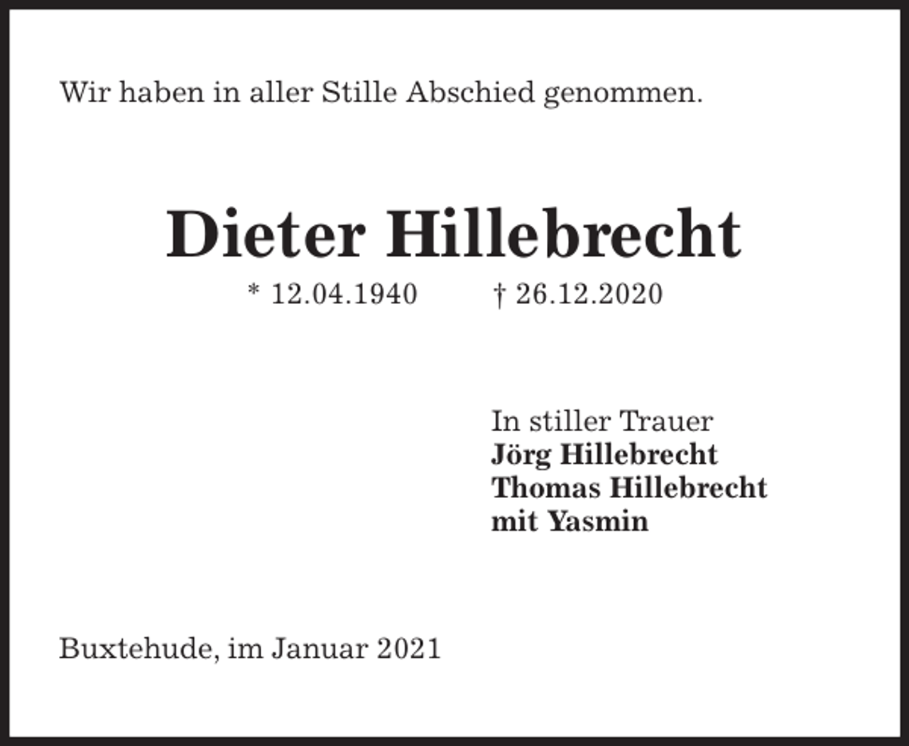 <p>Wir haben in aller Stille Abschied genommen.<br />Dieter Hillebrecht<br />* 12.04.1940 † 26.12.2020<br />In stiller Trauer<br />Jörg Hillebrecht<br />Thomas Hillebrecht<br />mit Yasmin<br />Buxtehude, im Januar 2021</p>