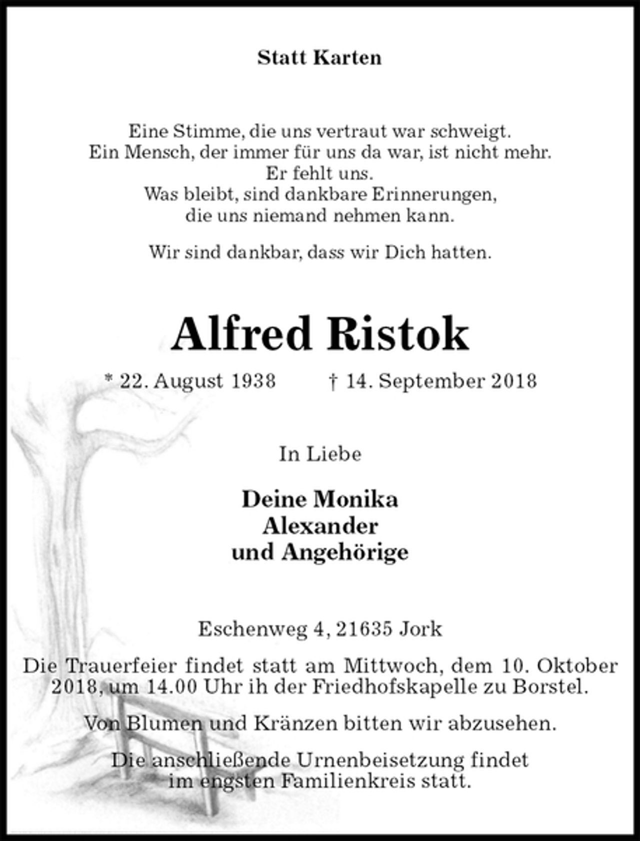 <p>Statt Karten<br />Eine Stimme, die uns vertraut war schweigt.<br />Ein Mensch, der immer für uns da war, ist nicht mehr.<br />Er fehlt uns.<br />Was bleibt, sind dankbare Erinnerungen,<br />die uns niemand nehmen kann.<br />Wir sind dankbar, dass wir Dich hatten.<br />Alfred Ristok<br />* 22. August 1938 † 14. September 2018<br />In Liebe</p><p>Deine Monika<br />Alexander<br />und Angehörige<br />Eschenweg 4, 21635 Jork<br />Die Trauerfeier findet statt am Mittwoch, dem 10. Oktober 2018, um 14.00 Uhr ih der Friedhofskapelle zu Borstel.<br />Von Blumen und Kränzen bitten wir abzusehen.<br />Die anschließende Urnenbeisetzung findet<br />im engsten Familienkreis statt.</p>
