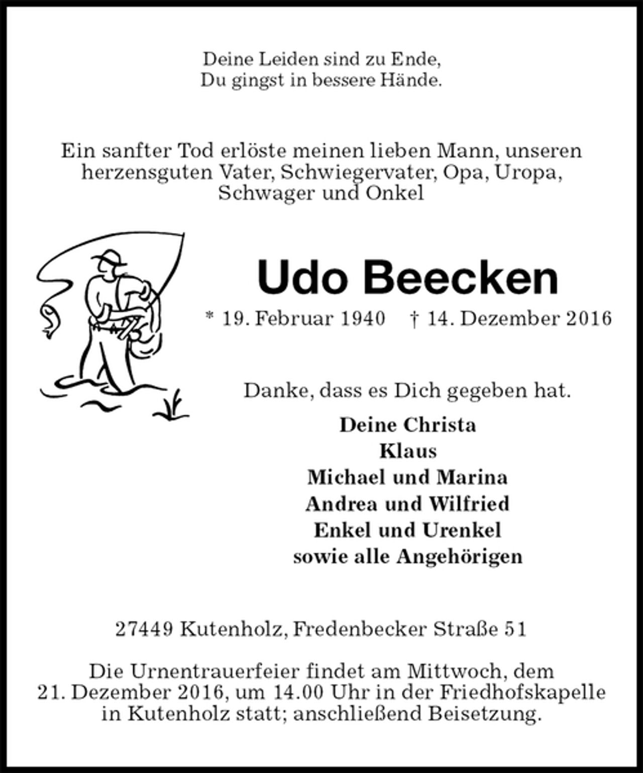 <p>Deine Leiden sind zu Ende,<br />Du gingst in bessere Hände.<br />Ein sanfter Tod erlöste meinen lieben Mann, unseren<br />herzensguten Vater, Schwiegervater, Opa, Uropa,<br />Schwager und Onkel<br />Udo Beecken<br />* 19. Februar 1940 † 14. Dezember 2016<br />Danke, dass es Dich gegeben hat.<br />Deine Christa<br />Klaus<br />Michael und Marina<br />Andrea und Wilfried<br />Enkel und Urenkel<br />sowie alle Angehörigen<br />27449 Kutenholz, Fredenbecker Straße 51</p><p>Die Urnentrauerfeier findet am Mittwoch, dem<br />21. Dezember 2016, um 14.00 Uhr in der Friedhofskapelle in Kutenholz statt; anschließend Beisetzung.</p>
