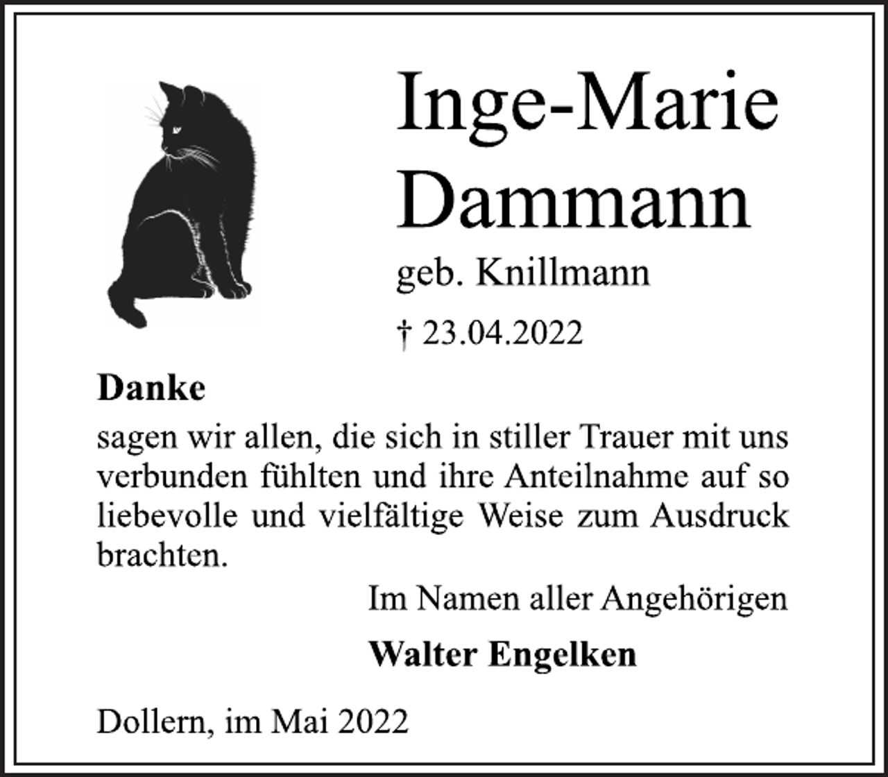 <p>Inge-Marie<br />Dammann<br />geb. Knillmann<br />† 23.04.2022<br />Danke<br />sagen wir allen, die sich in stiller Trauer mit uns<br />verbunden fühlten und ihre Anteilnahme auf so<br />liebevolle und vielfältige Weise zum Ausdruck<br />brachten.<br />Walter Engelken<br />Im Namen aller Angehörigen<br />Dollern, im Mai 2022</p>