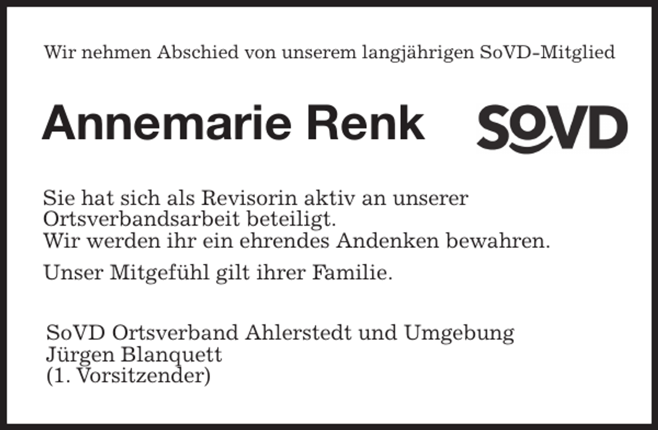 <p>Wir nehmen Abschied von unserem langjährigen SoVD-Mitglied<br />Annemarie Renk<br />Sie hat sich als Revisorin aktiv an unserer<br />Ortsverbandsarbeit beteiligt.<br />Wir werden ihr ein ehrendes Andenken bewahren.<br />Unser Mitgefühl gilt ihrer Familie.<br />SoVD Ortsverband Ahlerstedt und Umgebung<br />Jürgen Blanquett<br />(1. Vorsitzender)</p>