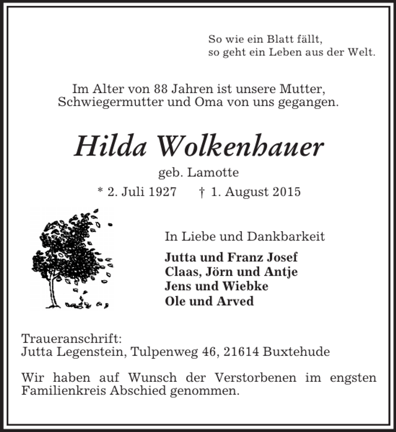 <p>So wie ein Blatt fällt,<br />so geht ein Leben aus der Welt.<br />Im Alter von 88 Jahren ist unsere Mutter,<br />Schwiegermutter und Oma von uns gegangen.<br />Hilda Wolkenhauer<br />geb. Lamotte<br />* 2. Juli 1927 † 1. August 2015<br />In Liebe und Dankbarkeit<br />Jutta und Franz Josef<br />Claas, Jörn und Antje<br />Jens und Wiebke<br />Ole und Arved<br />Traueranschrift:<br />Jutta Legenstein, Tulpenweg 46, 21614 Buxtehude</p><p>Wir haben auf Wunsch der Verstorbenen im engsten<br />Familienkreis Abschied genommen.</p>