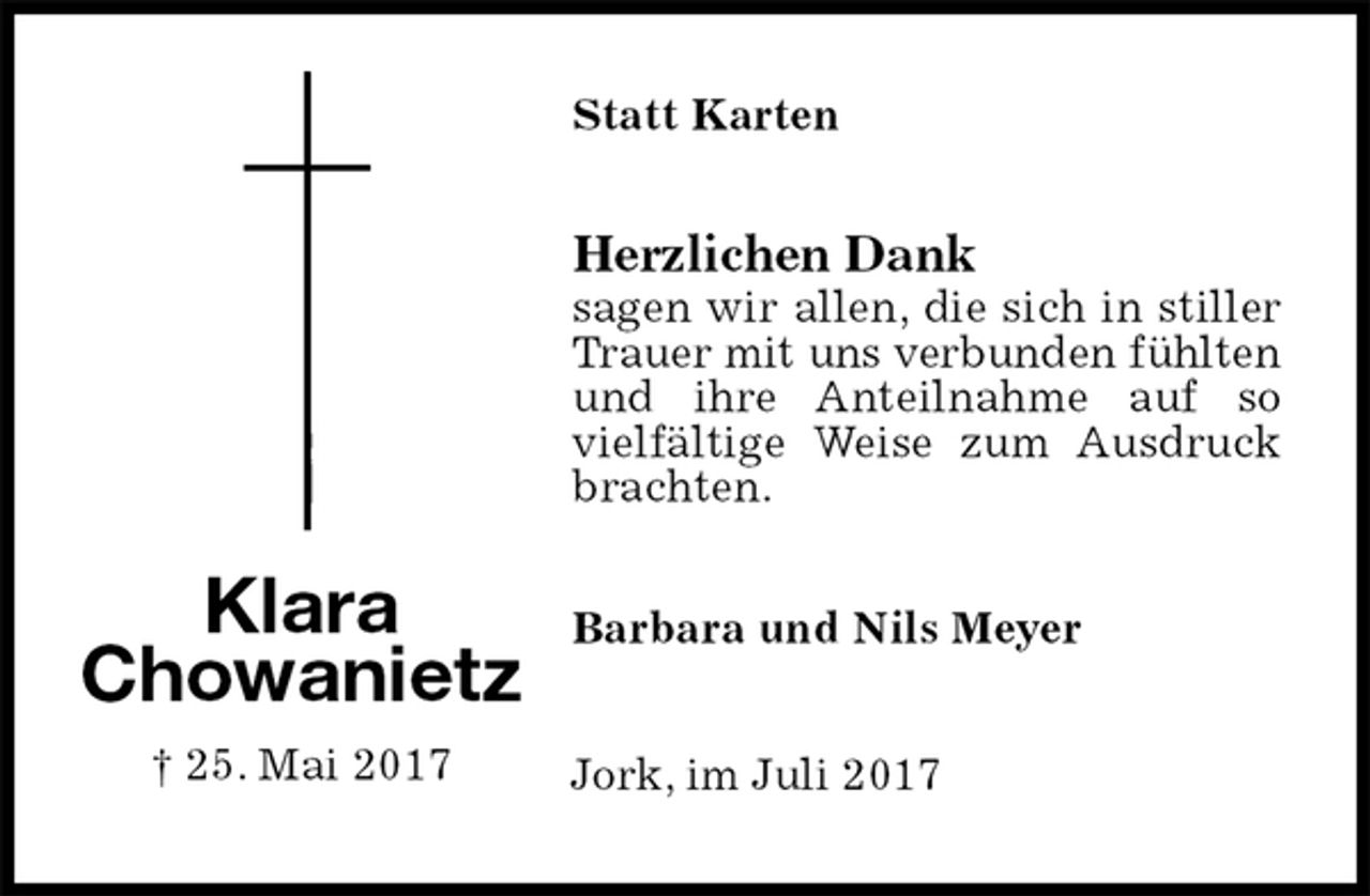 <p>Statt Karten<br />Herzlichen Dank<br />sagen wir allen, die sich in stiller Trauer mit uns verbunden fühlten und ihre Anteilnahme auf so vielfältige Weise zum Ausdruck brachten.<br />Barbara und Nils Meyer<br />Jork, im Juli 2017<br />Klara<br />Chowanietz<br />† 25. Mai 2017</p>