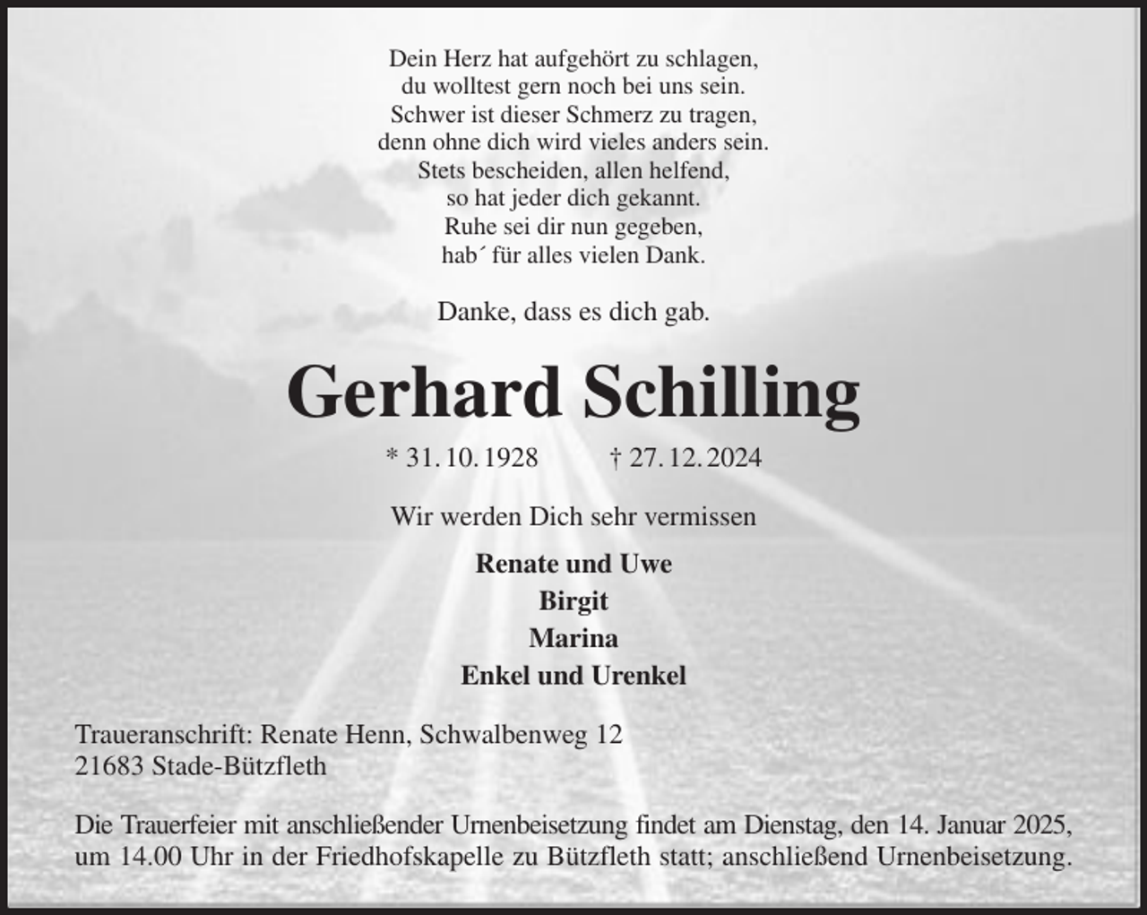 <p>Dein Herz hat aufgehört zu schlagen,<br />du wolltest gern noch bei uns sein.<br />Schwer ist dieser Schmerz zu tragen,<br />denn ohne dich wird vieles anders sein.<br />Stets bescheiden, allen helfend,<br />so hat jeder dich gekannt.<br />Ruhe sei dir nun gegeben,<br />hab´ für alles vielen Dank.<br />Danke, dass es dich gab.<br />Gerhard Schilling<br />* 31. 10. 1928 † 27. 12. 2024<br />Wir werden Dich sehr vermissen<br />Renate und Uwe<br />Birgit<br />Marina<br />Enkel und Urenkel<br />Traueranschrift: Renate Henn, Schwalbenweg 12<br />21683 Stade-Bützfleth<br />Die Trauerfeier mit anschließender Urnenbeisetzung findet am Dienstag, den 14. Januar 2025,<br />um 14.00 Uhr in der Friedhofskapelle zu Bützfleth statt; anschließend Urnenbeisetzung.</p>