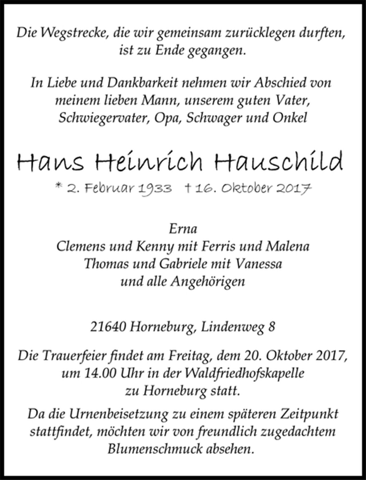 <p>Die Wegstrecke, die wir gemeinsam zurücklegen durften,<br />ist zu Ende gegangen.<br />In Liebe und Dankbarkeit nehmen wir Abschied von<br />meinem lieben Mann, unserem guten Vater,<br />Schwiegervater, Opa, Schwager und Onkel<br />Hans Heinrich Hauschild<br />* 2. Februar 1933 † 16. Oktober 2017<br />Erna<br />Clemens und Kenny mit Ferris und Malena<br />Thomas und Gabriele mit Vanessa<br />und alle Angehörigen<br />21640 Horneburg, Lindenweg 8<br />Die Trauerfeier findet am Freitag, dem 20. Oktober 2017,<br />um 14.00 Uhr in der Waldfriedhofskapelle<br />zu Horneburg statt.<br />Da die Urnenbeisetzung zu einem späteren Zeitpunkt<br />stattfindet, möchten wir von freundlich zugedachtem<br />Blumenschmuck absehen.</p>
