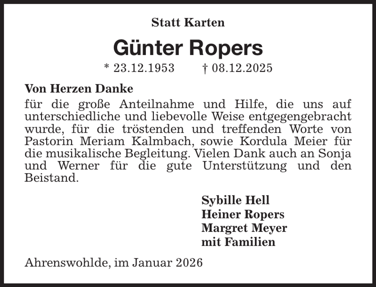 <p>Statt Karten<br />Günter Ropers<br />* 23.12.1953 † 08.12.2025<br />Von Herzen Danke<br />für die große Anteilnahme und Hilfe, die uns auf<br />unterschiedliche und liebevolle Weise entgegengebracht wurde, für die tröstenden und treffenden Worte von<br />Pastorin Meriam Kalmbach, sowie Kordula Meier für die musikalische Begleitung. Vielen Dank auch an Sonja und Werner für die gute Unterstützung und den<br />Beistand.<br />Sybille Hell<br />Heiner Ropers<br />Margret Meyer<br />mit Familien<br />Ahrenswohlde, im Januar 2026</p>