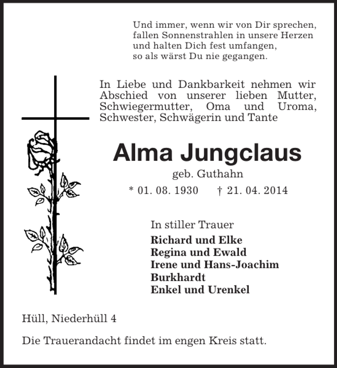 <p>Und immer, wenn wir von Dir sprechen,<br />fallen Sonnenstrahlen in unsere Herzen<br />und halten Dich fest umfangen,<br />so als wärst Du nie gegangen.<br />In Liebe und Dankbarkeit nehmen wir Abschied von unserer lieben Mutter, Schwiegermutter, Oma und Uroma, Schwester, Schwägerin und Tante<br />Alma Jungclaus<br />geb. Guthahn<br />* 01. 08. 1930 † 21. 04. 2014<br />In stiller Trauer<br />Richard und Elke<br />Regina und Ewald<br />Irene und Hans-Joachim<br />Burkhardt<br />Enkel und Urenkel<br />Hüll, Niederhüll 4<br />Die Trauerandacht findet im engen Kreis statt.</p>