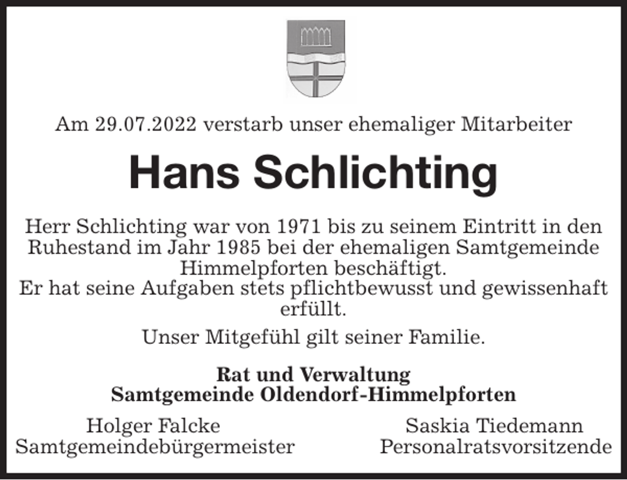<p>Am 29.07.2022 verstarb unser ehemaliger Mitarbeiter<br />Hans Schlichting<br />Herr Schlichting war von 1971 bis zu seinem Eintritt in den Ruhestand im Jahr 1985 bei der ehemaligen Samtgemeinde Himmelpforten beschäftigt.<br />Er hat seine Aufgaben stets pflichtbewusst und gewissenhaft erfüllt.<br />Unser Mitgefühl gilt seiner Familie.<br />Rat und Verwaltung<br />Samtgemeinde Oldendorf-Himmelpforten<br />Holger Falcke Saskia Tiedemann<br />Samtgemeindebürgermeister Personalratsvorsitzende</p>