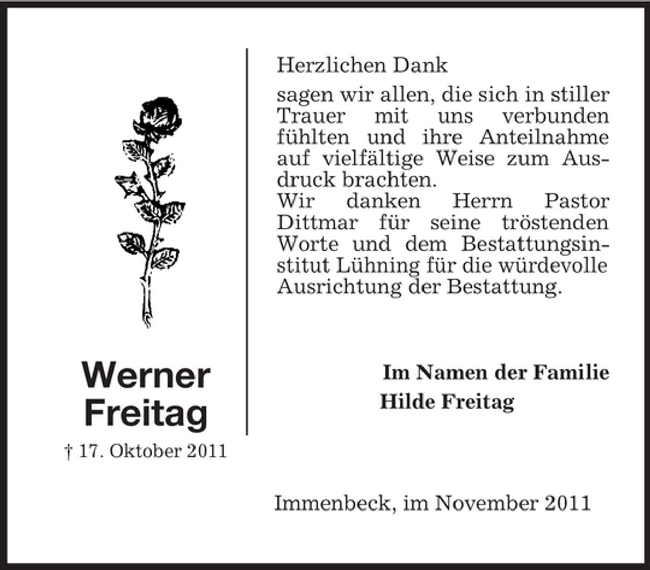 <p>Herzlichen Dank<br />sagen wir allen, die sich in stiller<br />Trauer mit uns verbunden<br />fühlten und ihre Anteilnahme<br />auf vielfältige Weise zum Ausdruck brachten.<br />Wir danken Herrn Pastor<br />Dittmar für seine tröstenden<br />Worte und dem Bestattungsinstitut Lühning für die würdevolle<br />Ausrichtung der Bestattung.</p><p>Werner<br />Freitag</p><p>Im Namen der Familie<br />Hilde Freitag</p><p>† 17. Oktober 2011</p><p>Immenbeck, im November 2011</p>