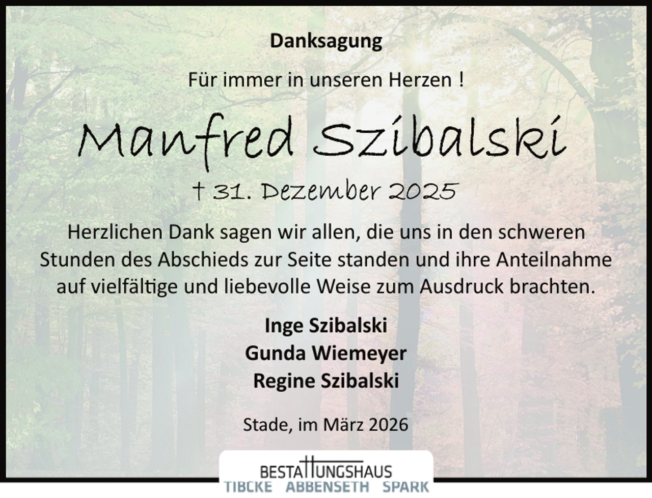 <p>Danksagung<br />Für immer in unseren Herzen !</p><p>Herzlichen Dank sagen wir allen, die uns in den schweren<br />Stunden des Abschieds zur Seite standen und ihre Anteilnahme<br />auf vielfäl�ge und liebevolle Weise zum Ausdruck brachten.<br />Inge Szibalski<br />Gunda Wiemeyer<br />Regine Szibalski<br />Stade, im März 2026</p>