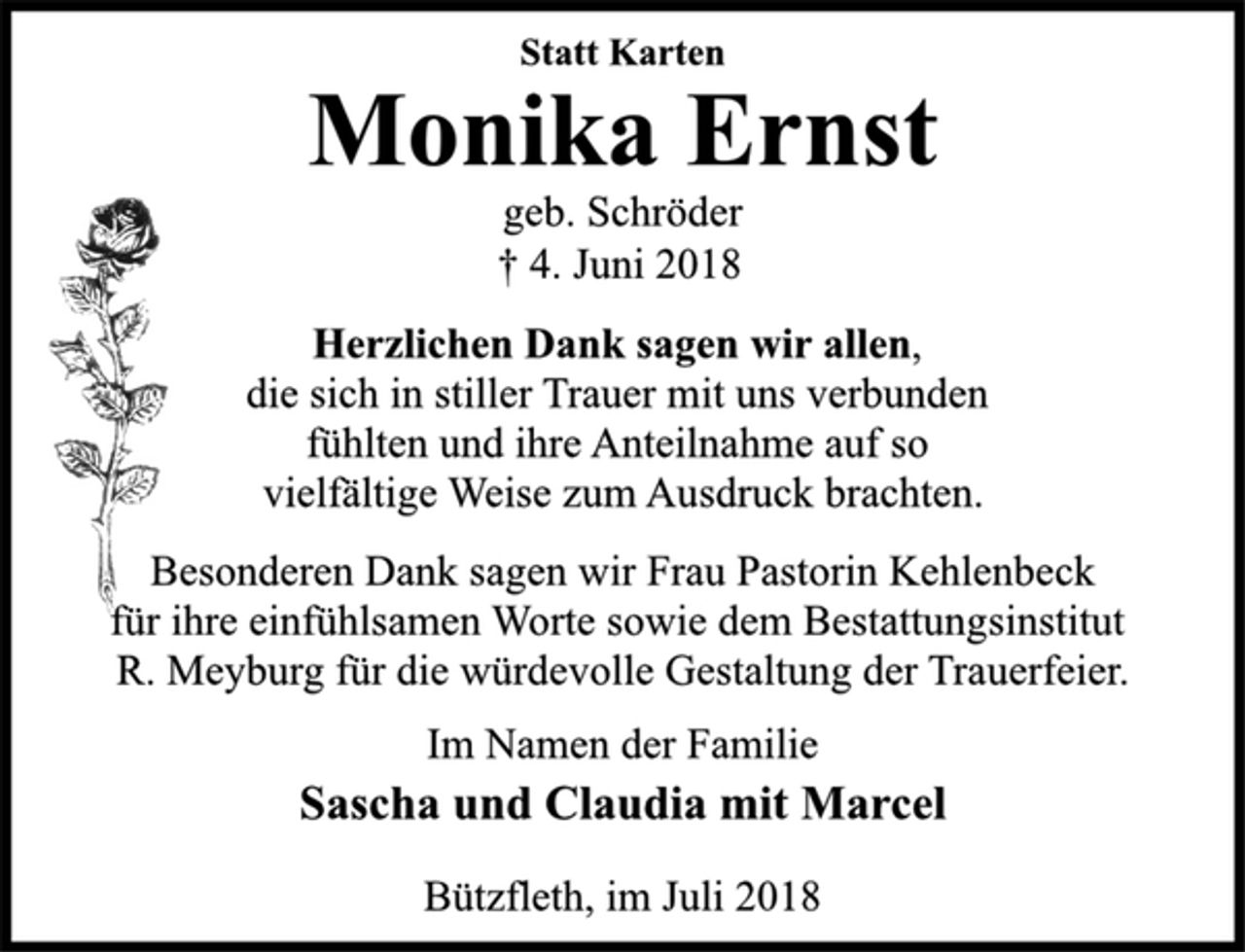 <p>Statt Karten<br />Monika Ernst<br />geb. Schröder<br />† 4. Juni 2018<br />Herzlichen Dank sagen wir allen,<br />die sich in stiller Trauer mit uns verbunden<br />fühlten und ihre Anteilnahme auf so<br />vielfältige Weise zum Ausdruck brachten.<br />Besonderen Dank sagen wir Frau Pastorin Kehlenbeck<br />für ihre einfühlsamen Worte sowie dem Bestattungsinstitut<br />R. Meyburg für die würdevolle Gestaltung der Trauerfeier.<br />Im Namen der Familie<br />† 4. Juni 2018<br />Monika Ernst<br />Sascha und Claudia mit Marcel<br />Bützfleth, im Juli 2018</p>