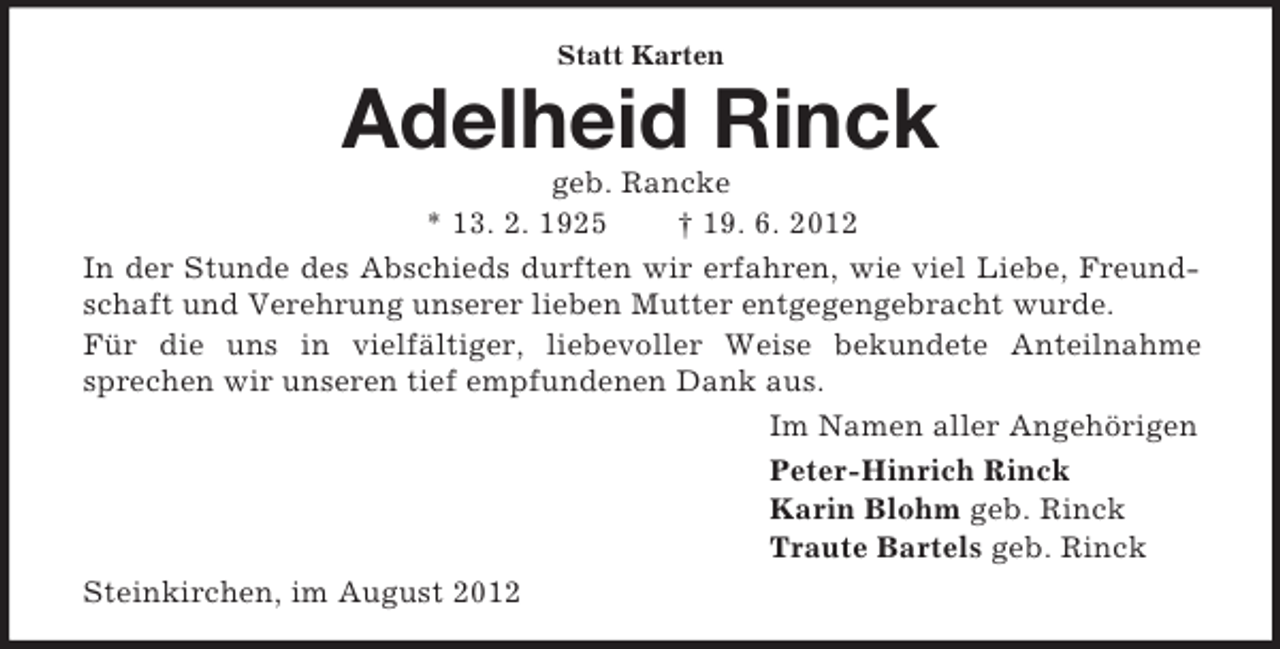 <p>Statt Karten<br />Adelheid Rinck<br />geb. Rancke<br />* 13. 2. 1925 † 19. 6. 2012<br />In der Stunde des Abschieds durften wir erfahren, wie viel Liebe, Freundschaft und Verehrung unserer lieben Mutter entgegengebracht wurde.<br />Für die uns in vielfältiger, liebevoller Weise bekundete Anteilnahme<br />sprechen wir unseren tief empfundenen Dank aus.<br />Im Namen aller Angehörigen<br />Peter-Hinrich Rinck<br />Karin Blohm geb. Rinck<br />Traute Bartels geb. Rinck<br />Steinkirchen, im August 2012</p>