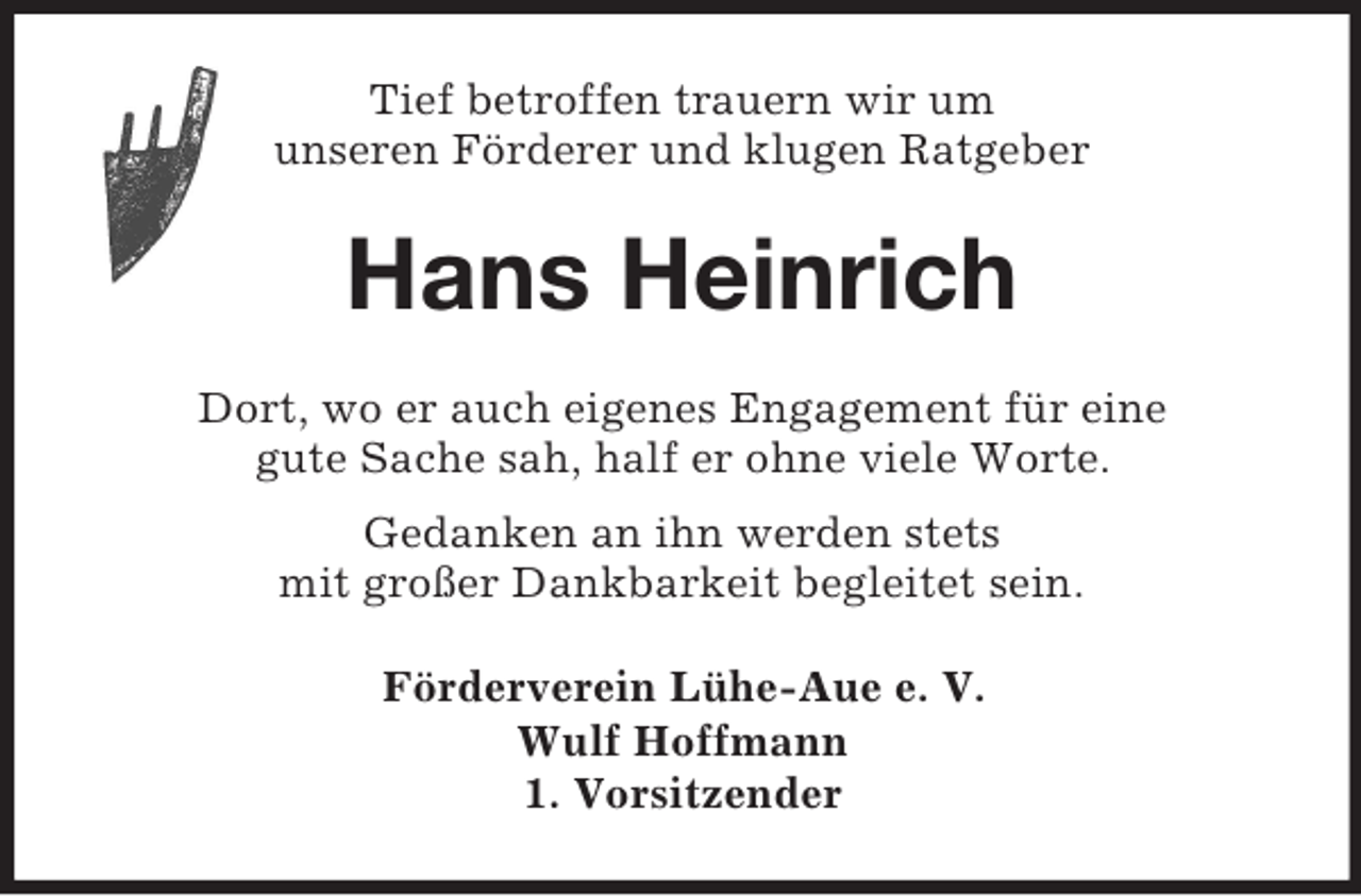 <p>Tief betroffen trauern wir um<br />unseren Förderer und klugen Ratgeber<br />Hans Heinrich<br />Dort, wo er auch eigenes Engagement für eine<br />gute Sache sah, half er ohne viele Worte.<br />Gedanken an ihn werden stets<br />mit großer Dankbarkeit begleitet sein.<br />Förderverein Lühe-Aue e. V.<br />Wulf Hoffmann<br />1. Vorsitzender</p>