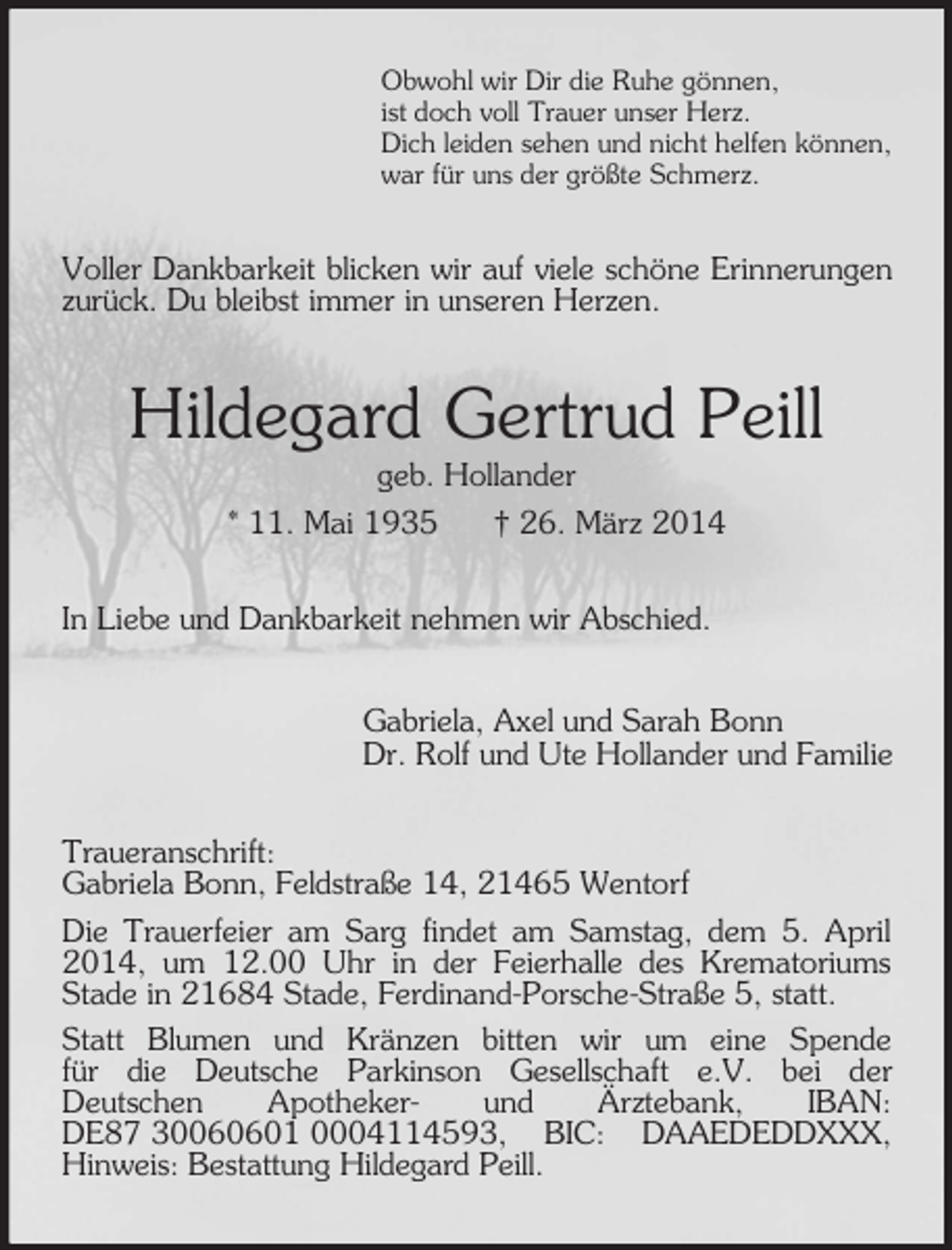 <p>Obwohl wir Dir die Ruhe gönnen,<br />ist doch voll Trauer unser Herz.<br />Dich leiden sehen und nicht helfen können,<br />war für uns der größte Schmerz.<br />Voller Dankbarkeit blicken wir auf viele schöne Erinnerungen zurück. Du bleibst immer in unseren Herzen.<br />Hildegard Gertrud Peill<br />geb. Hollander<br />* 11. Mai 1935 † 26. März 2014<br />In Liebe und Dankbarkeit nehmen wir Abschied.<br />Gabriela, Axel und Sarah Bonn<br />Dr. Rolf und Ute Hollander und Familie<br />Traueranschrift:<br />Gabriela Bonn, Feldstraße 14, 21465 Wentorf<br />Die Trauerfeier am Sarg findet am Samstag, dem 5. April 2014, um 12.00 Uhr in der Feierhalle des Krematoriums Stade in 21684 Stade, Ferdinand-Porsche-Straße 5, statt.<br />Statt Blumen und Kränzen bitten wir um eine Spende<br />für die Deutsche Parkinson Gesellschaft e.V. bei der<br />Deutschen Apotheker- und Ärztebank, IBAN: DE87 30060601 0004114593, BIC: DAAEDEDDXXX, Hinweis: Bestattung Hildegard Peill.</p>