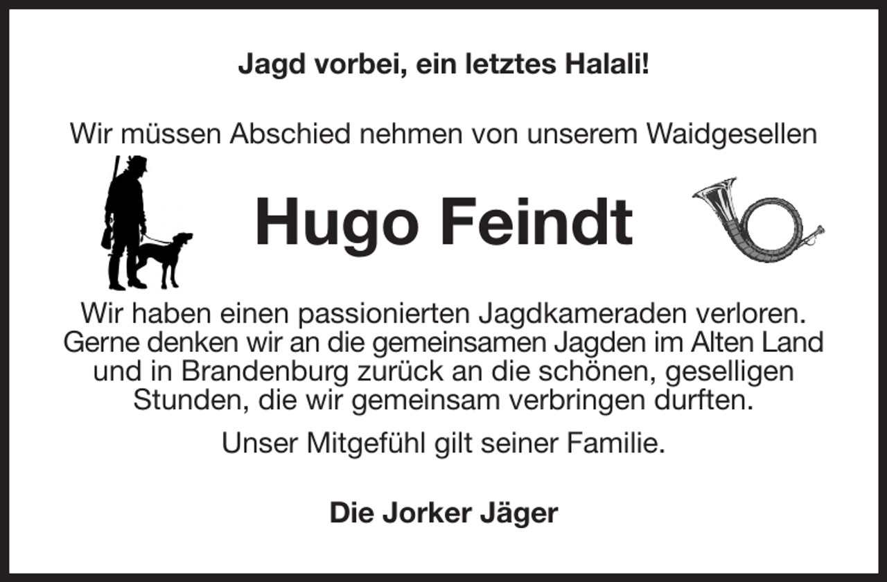 <p>Jagd vorbei, ein letztes Halali!<br />Wir müssen Abschied nehmen von unserem Waidgesellen<br />Hugo Feindt<br />Wir haben einen passionierten Jagdkameraden verloren.<br />Gerne denken wir an die gemeinsamen Jagden im Alten Land und in Brandenburg zurück an die schönen, geselligen Stunden, die wir gemeinsam verbringen durften.<br />Unser Mitgefühl gilt seiner Familie.<br />Die Jorker Jäger</p>