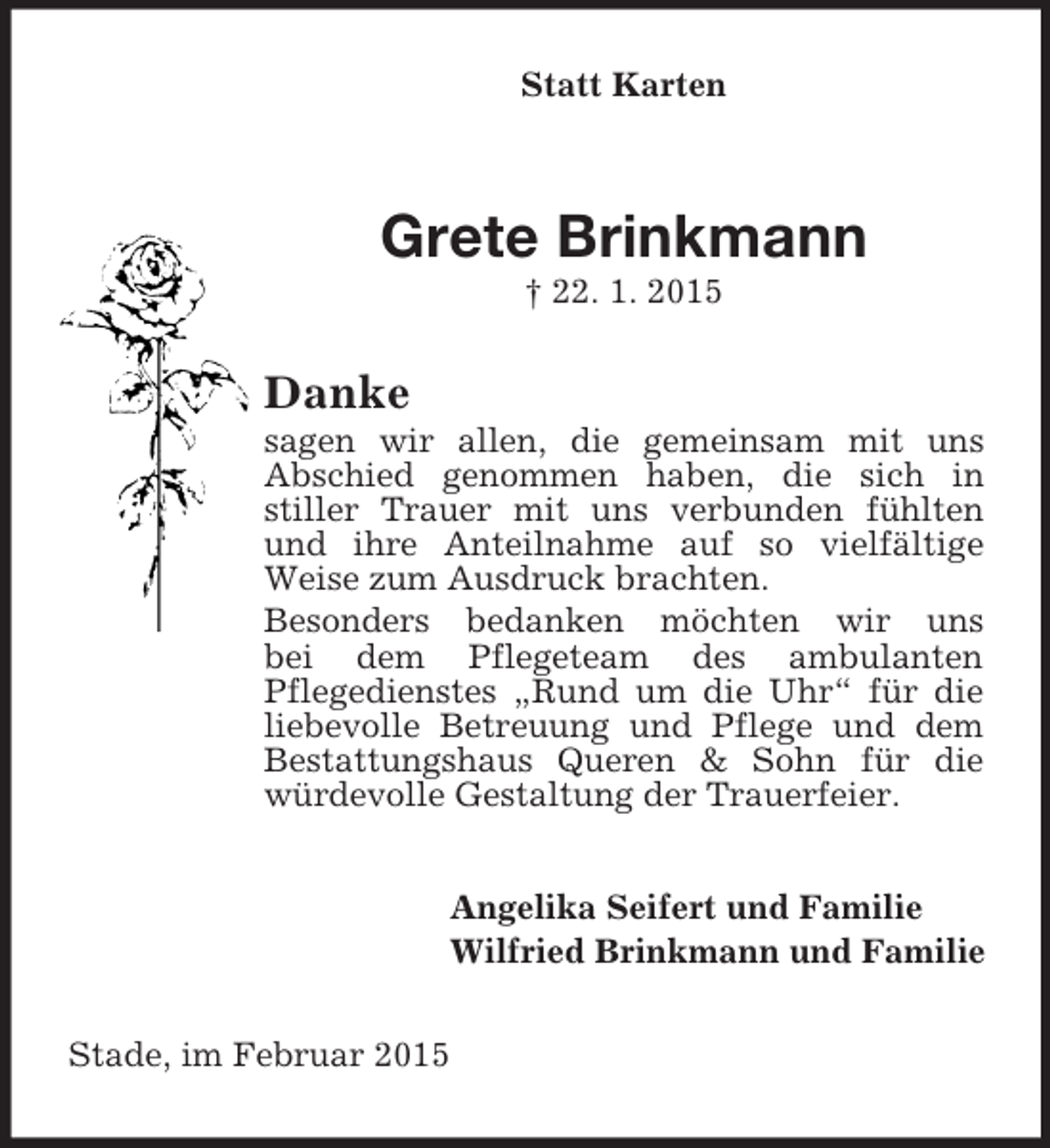 <p>Statt Karten<br />Grete Brinkmann<br />† 22. 1. 2015<br />Danke<br />sagen wir allen, die gemeinsam mit uns<br />Abschied genommen haben, die sich in<br />stiller Trauer mit uns verbunden fühlten und ihre Anteilnahme auf so vielfältige Weise zum Ausdruck brachten.<br />Besonders bedanken möchten wir uns<br />bei dem Pflegeteam des ambulanten<br />Pflegedienstes „Rund um die Uhr“ für die liebevolle Betreuung und Pflege und dem Bestattungshaus Queren</p>