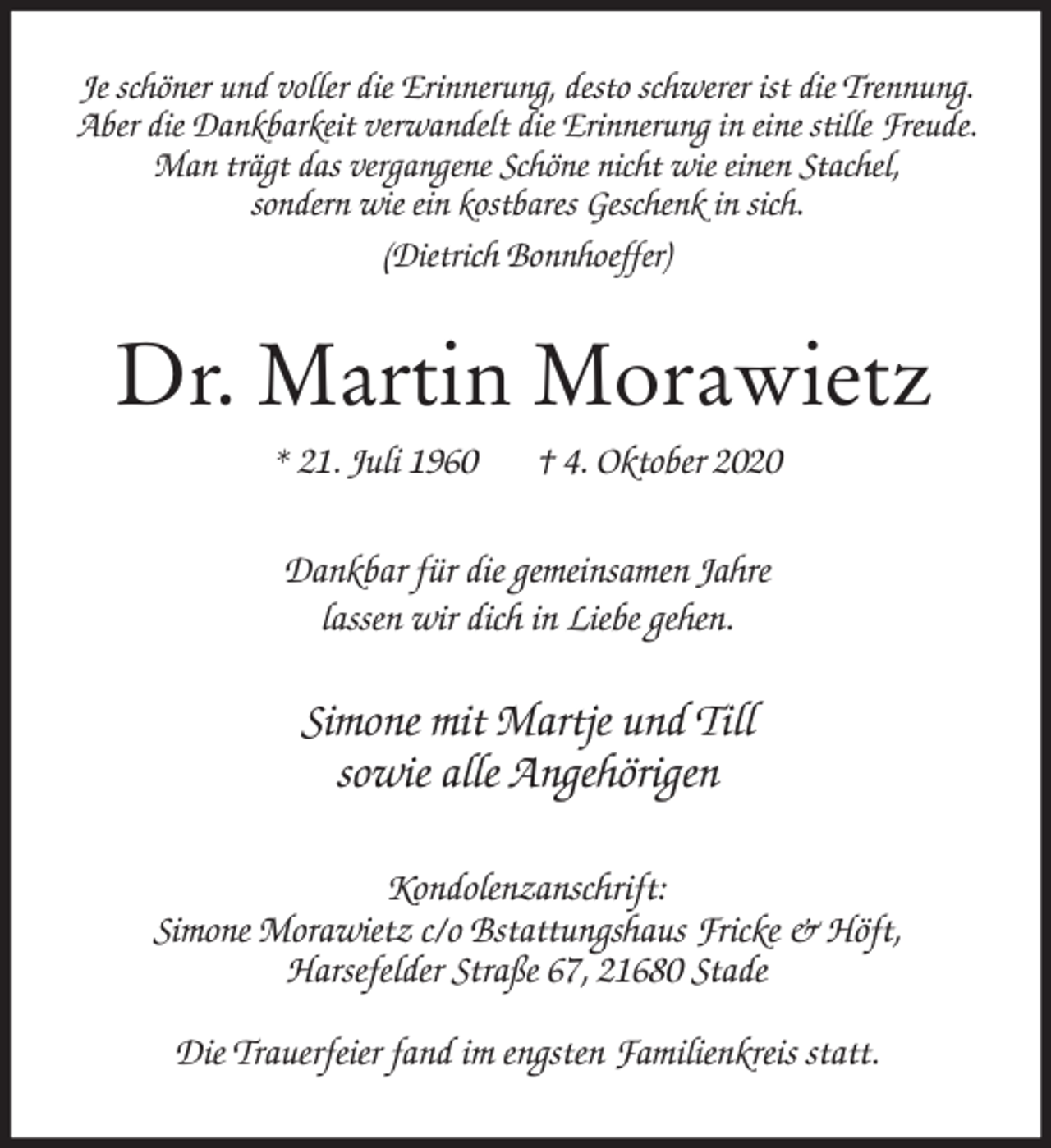 <p>Je schöner und voller die Erinnerung, desto schwerer ist die Trennung.<br />Aber die Dankbarkeit verwandelt die Erinnerung in eine stille Freude.<br />Man trägt das vergangene Schöne nicht wie einen Stachel,<br />sondern wie ein kostbares Geschenk in sich.<br />(Dietrich Bonnhoeffer)<br />Dr. Martin Morawietz<br />* 21. Juli 1960 † 4. Oktober 2020<br />Dankbar für die gemeinsamen Jahre<br />lassen wir dich in Liebe gehen.<br />Simone mit Martje und Till<br />sowie alle Angehörigen<br />Kondolenzanschrift:<br />Simone Morawietz c/o Bstattungshaus Fricke &amp; Höft,<br />Harsefelder Straße 67, 21680 Stade</p>
<p>Die Trauerfeier fand im engsten Familienkreis statt.</p>