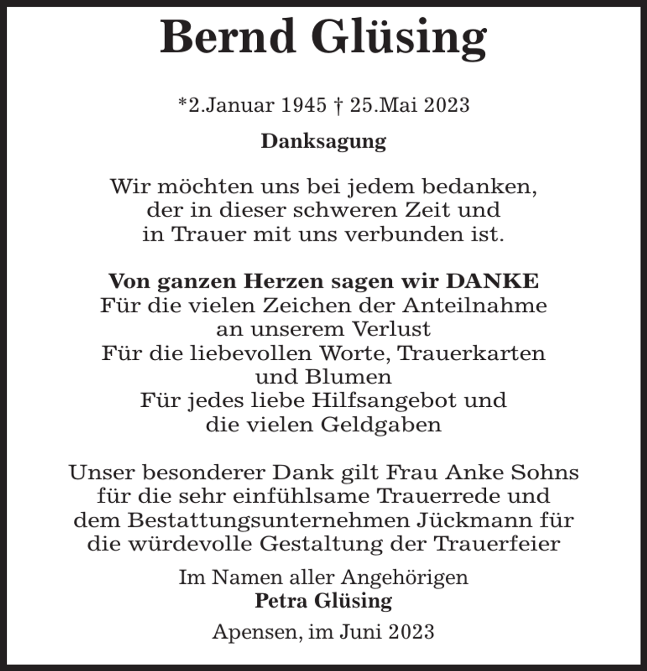 <p>Bernd Glüsing</p><p>*2.Januar 1945 † 25.Mai 2023<br />Danksagung</p><p>Wir möchten uns bei jedem bedanken,<br />der in dieser schweren Zeit und<br />in Trauer mit uns verbunden ist.</p><p>Von ganzen Herzen sagen wir DANKE<br />Für die vielen Zeichen der Anteilnahme<br />an unserem Verlust<br />Für die liebevollen Worte, Trauerkarten<br />und Blumen<br />Für jedes liebe Hilfsangebot und<br />die vielen Geldgaben</p><p>Unser besonderer Dank gilt Frau Anke Sohns<br />für die sehr einfühlsame Trauerrede und<br />dem Bestattungsunternehmen Jückmann für<br />die würdevolle Gestaltung der Trauerfeier<br />Im Namen aller Angehörigen<br />Petra Glüsing<br />Apensen, im Juni 2023</p>