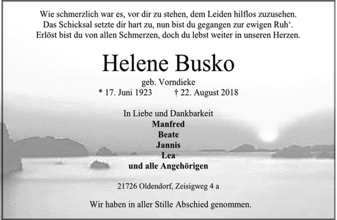 <p>Wie schmerzlich war es, vor dir zu stehen, dem Leiden hilflos zuzusehen.<br />Das Schicksal setzte dir hart zu, nun bist du gegangen zur ewigen Ruh‘.<br />Erlöst bist du von allen Schmerzen, doch du lebst weiter in unseren Herzen.<br />Helene Busko<br />geb. Vorndieke<br />* 17. Juni 1923 † 22. August 2018<br />In Liebe und Dankbarkeit<br />Manfred<br />Beate<br />Jannis<br />Lea<br />und alle Angehörigen<br />21726 Oldendorf, Zeisigweg 4 a<br />Wir haben in aller Stille Abschied genommen.</p>