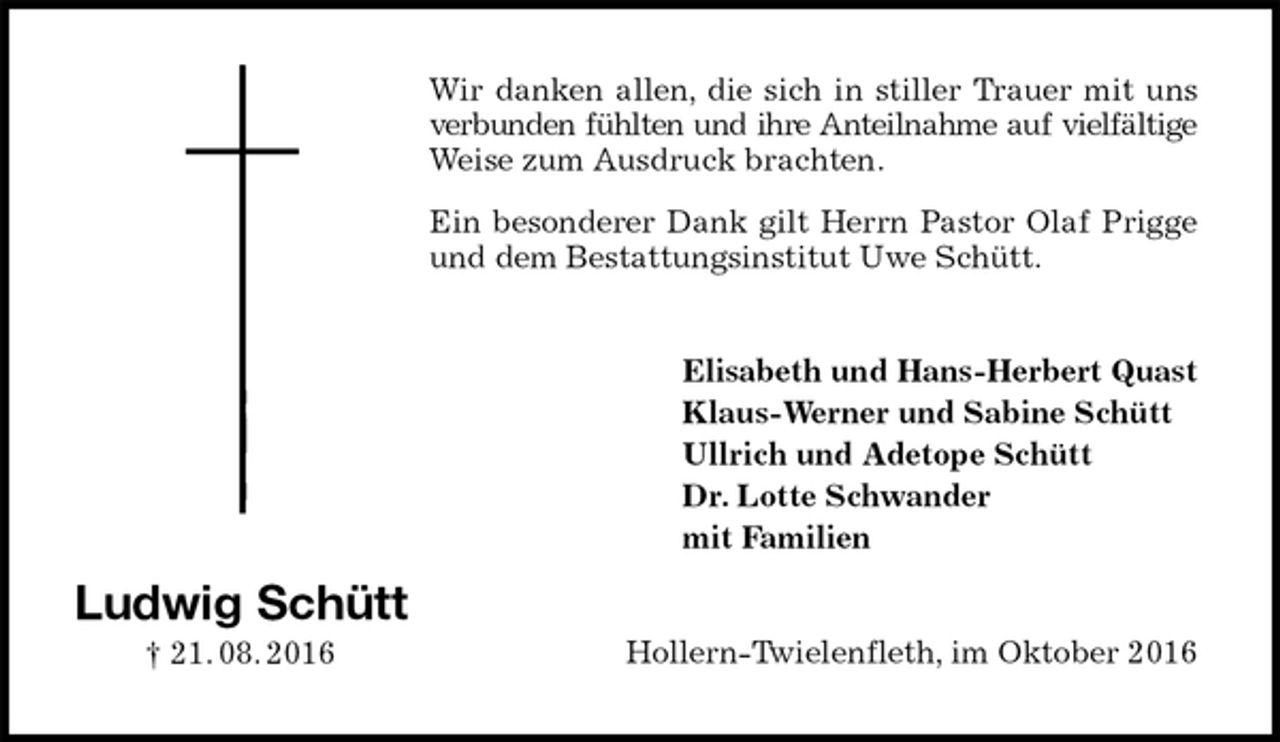 <p>Wir danken allen, die sich in stiller Trauer mit uns<br />verbunden fühlten und ihre Anteilnahme auf vielfältige<br />Weise zum Ausdruck brachten.<br />Ein besonderer Dank gilt Herrn Pastor Olaf Prigge und dem Bestattungsinstitut Uwe Schütt.<br />Elisabeth und Hans-Herbert Quast<br />Klaus-Werner und Sabine Schütt<br />Ullrich und Adetope Schütt<br />Dr. Lotte Schwander<br />mit Familien<br />Hollern-Twielenfleth, im Oktober 2016<br />Ludwig Schütt<br />† 21. 08. 2016</p>