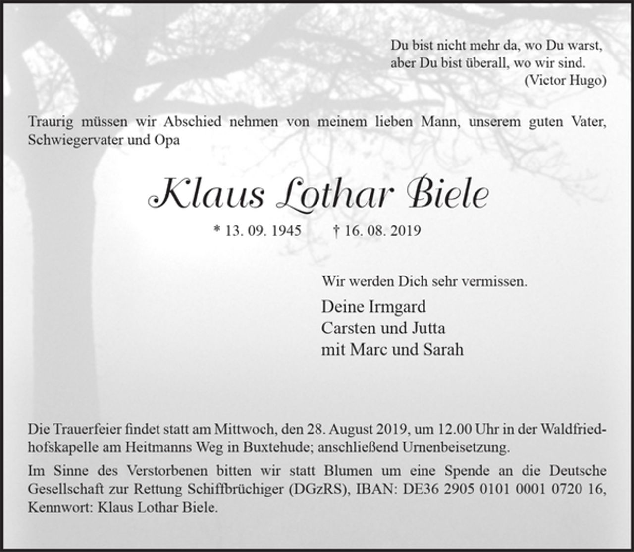 <p>Du bist nicht mehr da, wo Du warst,<br />aber Du bist überall, wo wir sind.<br />(Victor Hugo)<br />Traurig müssen wir Abschied nehmen von meinem lieben Mann, unserem guten Vater, Schwiegervater und Opa<br />Klaus Lothar Biele<br />* 13. 09. 1945 † 16. 08. 2019<br />Wir werden Dich sehr vermissen.<br />Deine Irmgard<br />Carsten und Jutta<br />mit Marc und Sarah<br />Wiesenstraße 28, 21614 Buxtehude</p><p>Die Trauerfeier findet statt am Mittwoch, den 28. August 2019, um 12.00 Uhr in der Waldfriedhofskapelle am Heitmanns Weg in Buxtehude;<br />anschließend Urnenbeisetzung.<br />Im Sinne des Verstorbenen bitten wir statt Blumen um eine Spende an die Deutsche Gesellschaft zur Rettung Schiffbrüchiger (DGzRS), IBAN:<br />DE36 2905 0101 0001 0720 16, Kennwort: Klaus Lothar Biele.</p>
