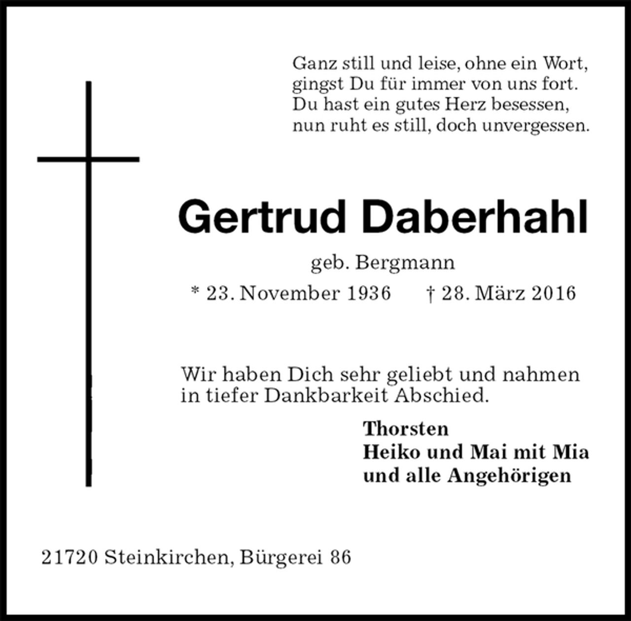<p>Ganz still und leise, ohne ein Wort,<br />gingst Du für immer von uns fort.<br />Du hast ein gutes Herz besessen,<br />nun ruht es still, doch unvergessen.<br />Gertrud Daberhahl<br />geb. Bergmann<br />* 23. November 1936 † 28. März 2016<br />Wir haben Dich sehr geliebt und nahmen in tiefer Dankbarkeit Abschied.<br />Thorsten<br />Heiko und Mai mit Mia<br />und alle Angehörigen<br />21720 Steinkirchen, Bürgerei 86</p>
