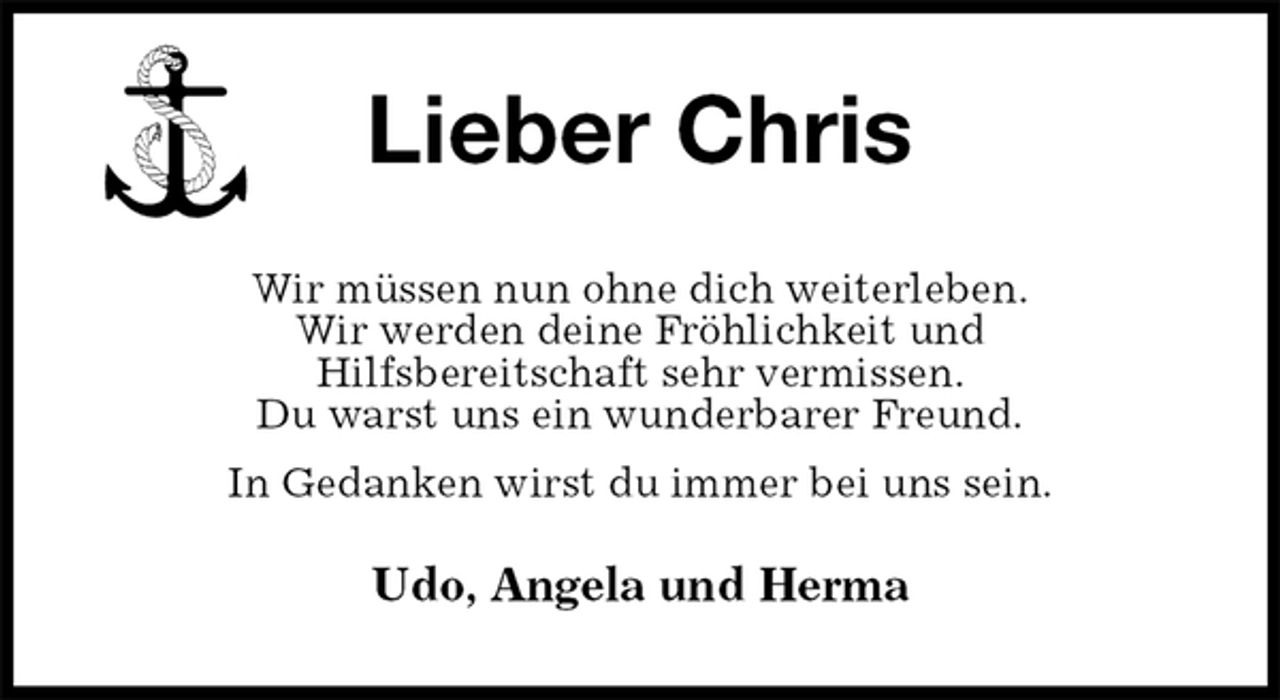 <p>Lieber Chris<br />Wir müssen nun ohne dich weiterleben.<br />Wir werden deine Fröhlichkeit und<br />Hilfsbereitschaft sehr vermissen.<br />Du warst uns ein wunderbarer Freund.<br />In Gedanken wirst du immer bei uns sein.<br />Udo, Angela und Herma</p>