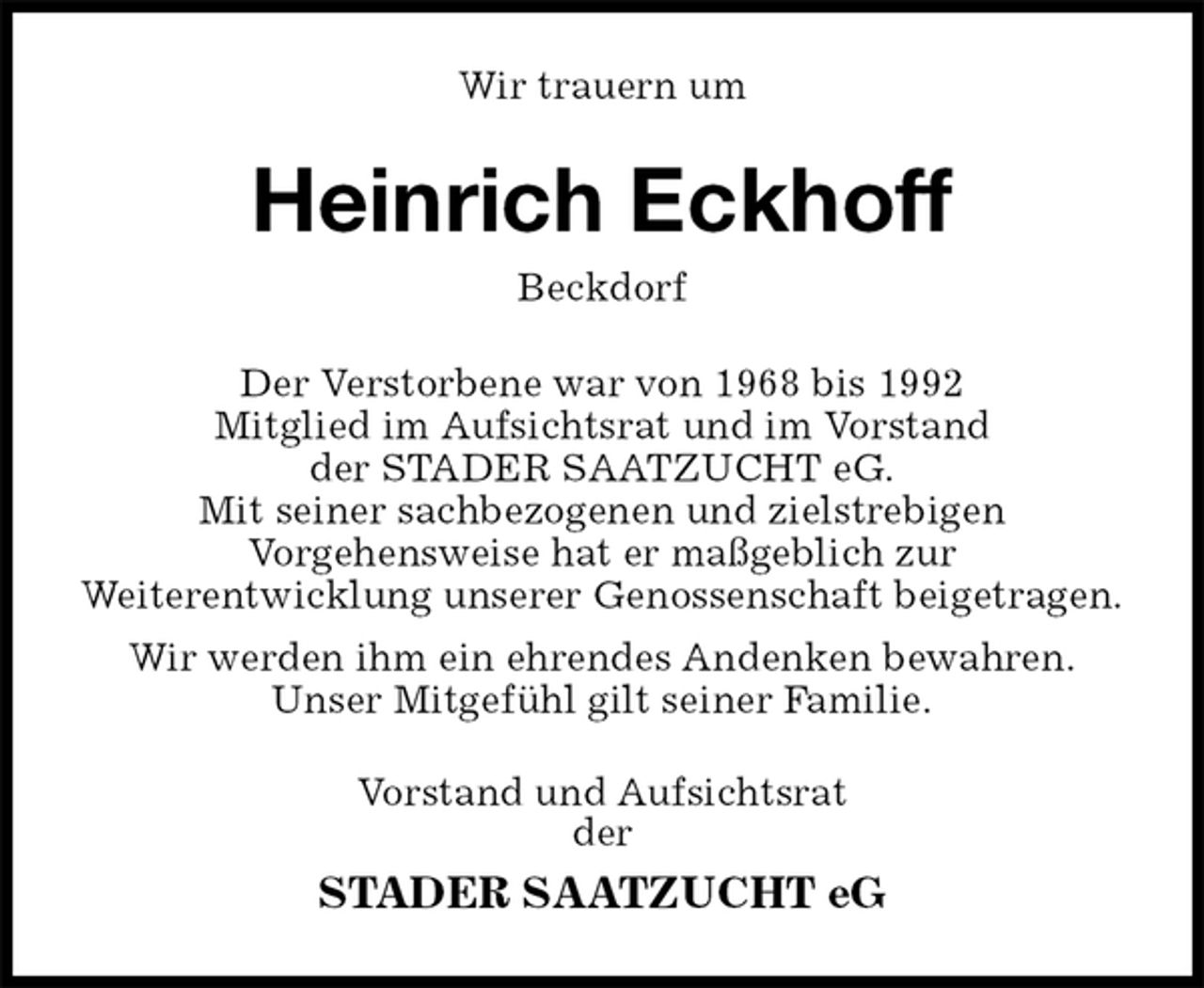 <p>Wir trauern um<br />Heinrich Eckhoff<br />Beckdorf<br />Der Verstorbene war von 1968 bis 1992<br />Mitglied im Aufsichtsrat und im Vorstand<br />der STADER SAATZUCHT eG.<br />Mit seiner sachbezogenen und zielstrebigen<br />Vorgehensweise hat er maßgeblich zur<br />Weiterentwicklung unserer Genossenschaft beigetragen.<br />Wir werden ihm ein ehrendes Andenken bewahren.<br />Unser Mitgefühl gilt seiner Familie.<br />Vorstand und Aufsichtsrat<br />der<br />STADER SAATZUCHT eG</p>