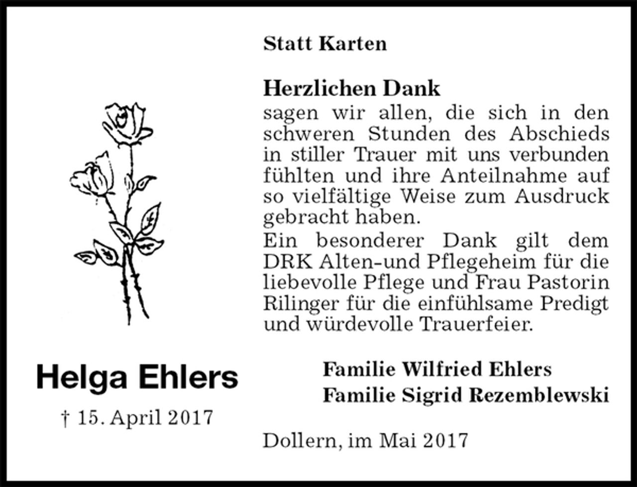 <p>Statt Karten<br />Herzlichen Dank<br />sagen wir allen, die sich in den schweren Stunden des Abschieds in stiller Trauer mit uns verbunden fühlten und ihre Anteilnahme auf so vielfältige Weise zum Ausdruck gebracht haben.<br />Ein besonderer Dank gilt dem DRK Alten-und Pflegeheim für die liebevolle Pflege und Frau Pastorin Rilinger für die einfühlsame Predigt<br />und würdevolle Trauerfeier.<br />Familie Wilfried Ehlers<br />Familie Sigrid Rezemblewski<br />Dollern, im Mai 2017</p><p>Helga Ehlers<br />† 15. April 2017</p>