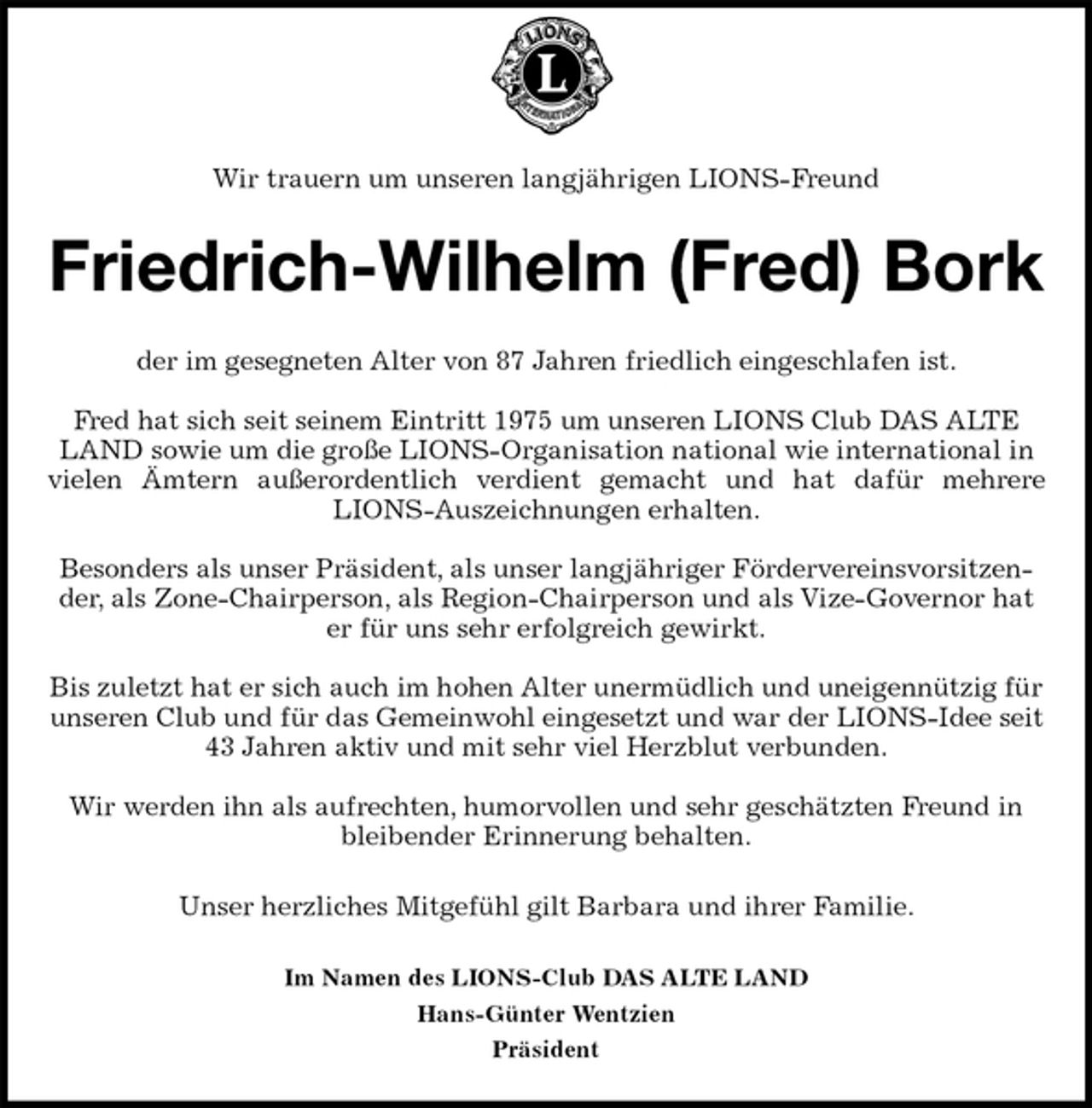 <p>Wir trauern um unseren langjährigen LIONS-Freund<br />Friedrich-Wilhelm (Fred) Bork<br />der im gesegneten Alter von 87 Jahren friedlich eingeschlafen ist.</p><p>Fred hat sich seit seinem Eintritt 1975 um unseren LIONS Club DAS ALTE LAND sowie um die große LIONS-Organisation national wie international in vielen Ämtern außerordentlich verdient gemacht und hat dafür mehrere<br />LIONS-Auszeichnungen erhalten.</p><p>Besonders als unser Präsident, als unser langjähriger Fördervereinsvorsitzender, als Zone-Chairperson, als Region-Chairperson und als Vize-Governor hat er für uns sehr erfolgreich gewirkt.</p><p>Bis zuletzt hat er sich auch im hohen Alter unermüdlich und uneigennützig für unseren Club und für das Gemeinwohl eingesetzt und war der LIONS-Idee seit 43 Jahren aktiv und mit sehr viel Herzblut verbunden.</p><p>Wir werden ihn als aufrechten, humorvollen und sehr geschätzten Freund in bleibender Erinnerung behalten.<br />Unser herzliches Mitgefühl gilt Barbara und ihrer Familie.<br />Im Namen des LIONS-Club DAS ALTE LAND<br />Hans-Günter Wentzien<br />Präsident</p>