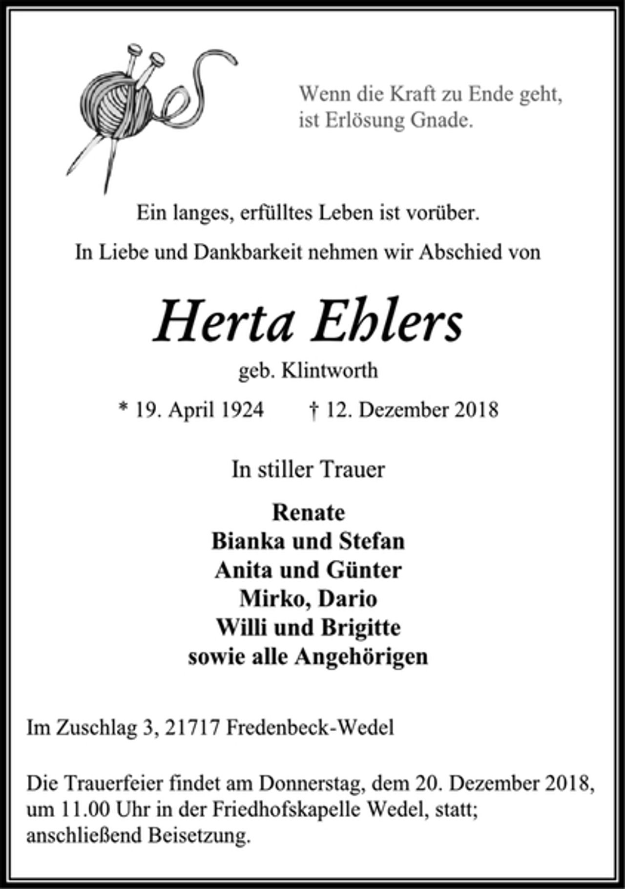 <p>Wenn die Kraft zu Ende geht, ist Erlösung Gnade.<br />Ein langes, erfülltes Leben ist vorüber.<br />In Liebe und Dankbarkeit nehmen wir Abschied von<br />Herta Ehlers<br />geb. Klintworth<br />* 19. April 1924 † 12. Dezember 2018<br />In stiller Trauer<br />Renate<br />Bianka und Stefan<br />Anita und Günter<br />Mirko, Dario<br />Willi und Brigitte<br />sowie alle Angehörigen<br />Im Zuschlag 3, 21717 Fredenbeck-Wedel<br />Die Trauerfeier findet am Donnerstag, dem 20. Dezember 2018,<br />um 11.00 Uhr in der Friedhofskapelle Wedel, statt;<br />anschließend Beisetzung.</p>