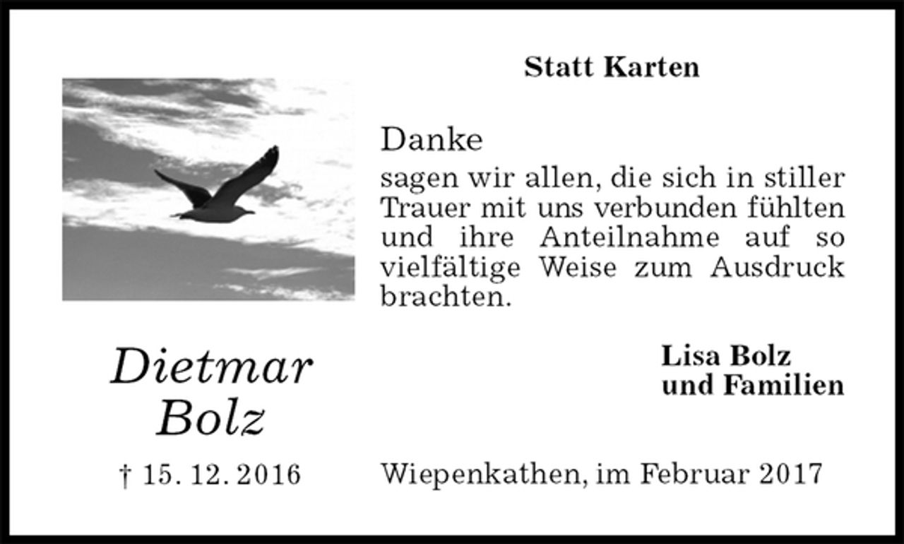 <p>Statt Karten<br />Danke<br />sagen wir allen, die sich in stiller Trauer mit uns verbunden fühlten<br />und ihre Anteilnahme auf so vielfältige Weise zum Ausdruck brachten.<br />Wiepenkathen, im Februar 2017<br />Lisa Bolz<br />und Familien<br />Dietmar<br />Bolz<br />† 15. 12. 2016</p>