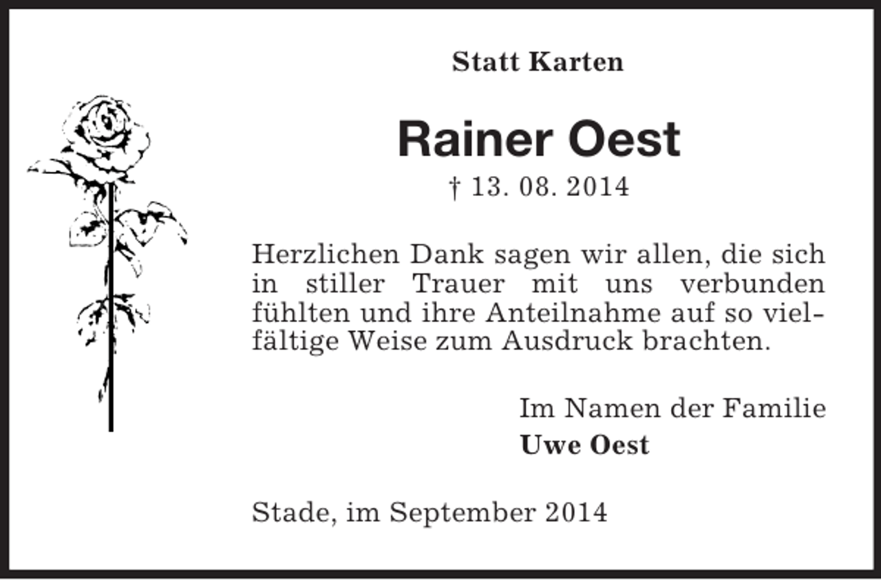 <p>Statt Karten<br />Rainer Oest<br />† 13. 08. 2014<br />Herzlichen Dank sagen wir allen, die sich in stiller Trauer mit uns verbunden<br />fühlten und ihre Anteilnahme auf so vielfältige Weise zum Ausdruck brachten.<br />Im Namen der Familie<br />Uwe Oest<br />Stade, im September 2014</p>