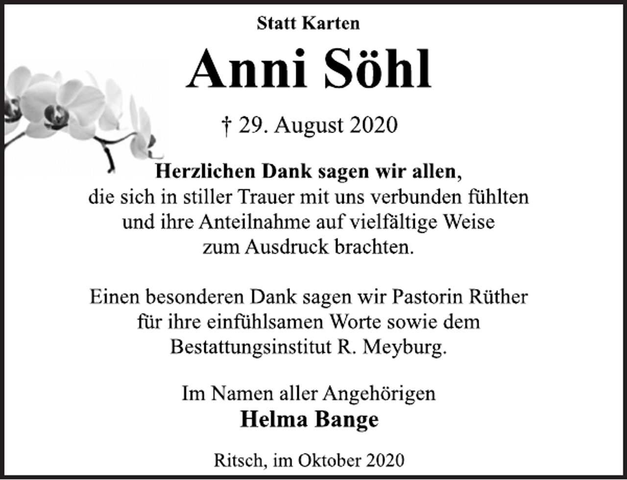 <p>Statt Karten<br />Anni Söhl<br />† 29. August 2020<br />Herzlichen Dank sagen wir allen,<br />die sich in stiller Trauer mit uns verbunden fühlten<br />und ihre Anteilnahme auf vielfältige Weise<br />zum Ausdruck brachten.<br />Einen besonderen Dank sagen wir Pastorin Rüther<br />für ihre einfühlsamen Worte sowie dem<br />Bestattungsinstitut R. Meyburg.<br />Im Namen aller Angehörigen<br />Helma Bange<br />Ritsch, im Oktober 2020</p>