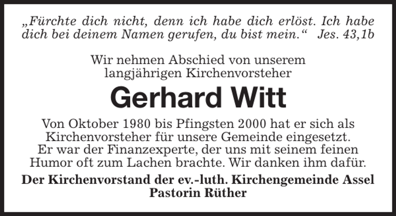 <p>„Fürchte dich nicht, denn ich habe dich erlöst. Ich habe<br />dich bei deinem Namen gerufen, du bist mein.“ Jes. 43,1b</p>
<p>Wir nehmen Abschied von unserem<br />langjährigen Kirchenvorsteher<br />Gerhard Witt<br />Von Oktober 1980 bis Pfingsten 2000 hat er sich als<br />Kirchenvorsteher für unsere Gemeinde eingesetzt.<br />Er war der Finanzexperte, der uns mit seinem feinen<br />Humor oft zum Lachen brachte. Wir danken ihm dafür.<br />Der Kirchenvorstand der ev.-luth. Kirchengemeinde Assel<br />Pastorin Rüther</p>