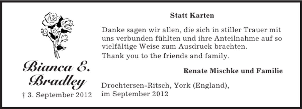 <p>Statt Karten<br />Danke sagen wir allen, die sich in stiller Trauer mit<br />uns verbunden fühlten und ihre Anteilnahme auf so<br />vielfältige Weise zum Ausdruck brachten.<br />Thank you to the friends and family.</p><p>Bianca E.<br />Bradley<br />† 3. September 2012</p><p>Renate Mischke und Familie<br />Drochtersen-Ritsch, York (England),<br />im September 2012</p>