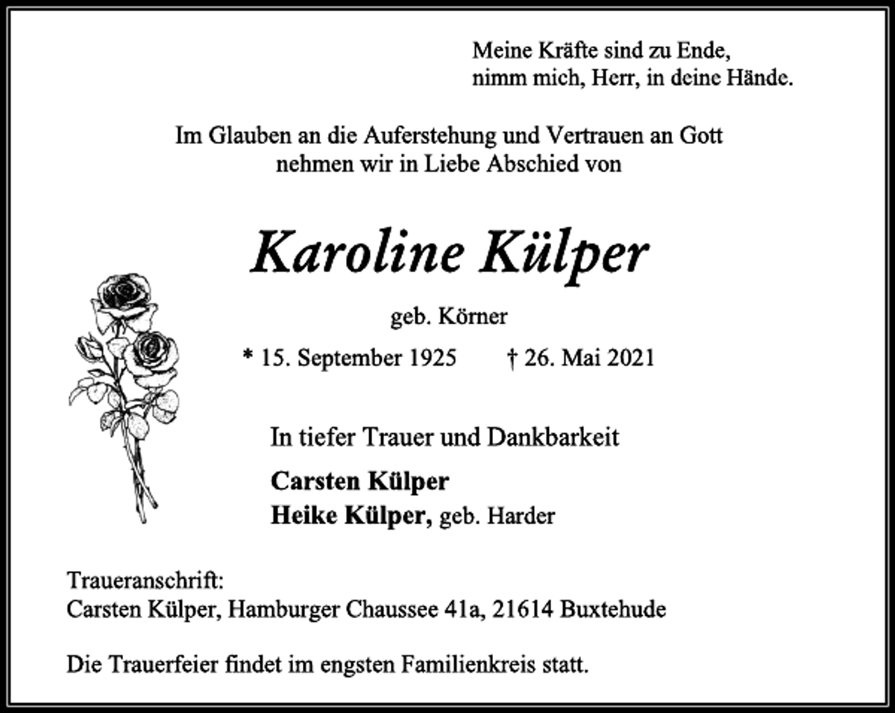 <p>Meine Kräfte sind zu Ende,<br />nimm mich, Herr, in deine Hände.<br />Im Glauben an die Auferstehung und Vertrauen an Gott<br />nehmen wir in Liebe Abschied von<br />Karoline Külper<br />geb. Körner<br />* 15. September 1925 † 26. Mai 2021<br />In tiefer Trauer und Dankbarkeit<br />Carsten Külper<br />Heike Külper, geb. Harder<br />Traueranschrift:<br />Carsten Külper, Hamburger Chaussee 41a, 21614 Buxtehude<br />Die Trauerfeier findet im engsten Familienkreis statt.</p>