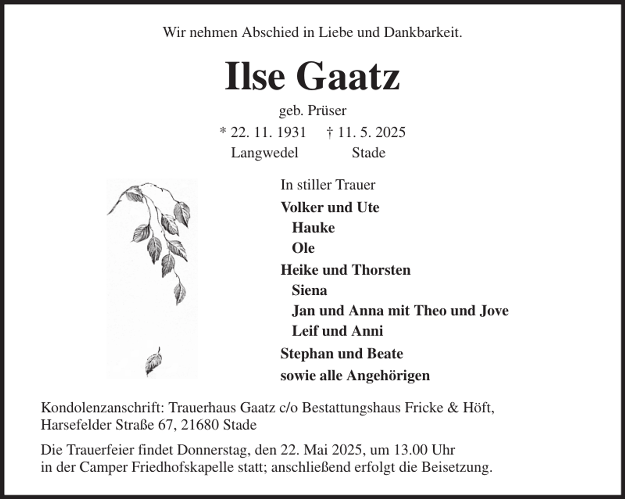 <p>Wir nehmen Abschied in Liebe und Dankbarkeit.<br />Ilse Gaatz<br />geb. Prüser<br />* 22. 11. 1931 † 11. 5. 2025<br />Langwedel Stade<br />In stiller Trauer<br />Volker und Ute<br />Hauke<br />Ole<br />Heike und Thorsten<br />Siena<br />Jan und Anna mit Theo und Jove<br />Leif und Anni<br />Stephan und Beate<br />sowie alle Angehörigen<br />Kondolenzanschrift: Trauerhaus Gaatz c/o Bestattungshaus Fricke &amp; Höft,<br />Harsefelder Straße 67, 21680 Stade<br />Die Trauerfeier findet Donnerstag, den 22. Mai 2025, um 13.00 Uhr<br />in der Camper Friedhofskapelle statt; anschließend erfolgt die Beisetzung.</p>