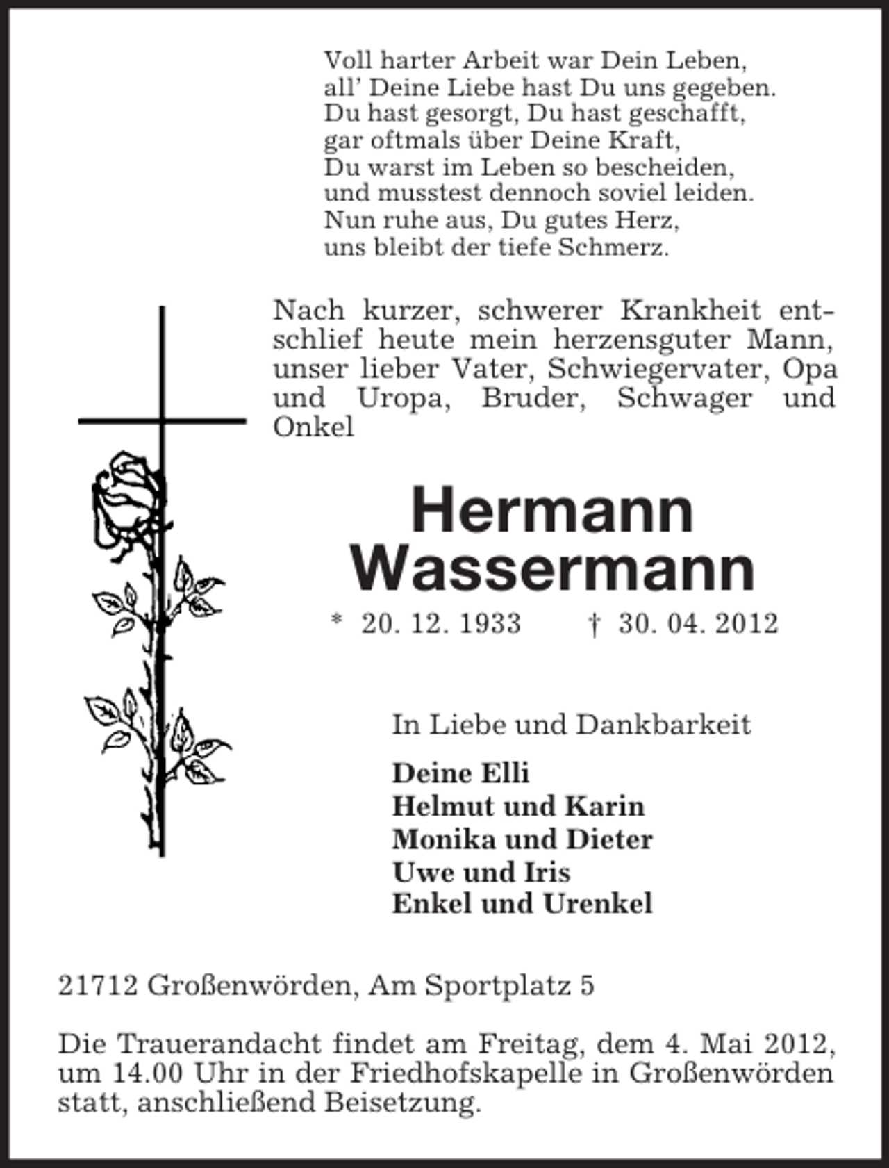 <p>Voll harter Arbeit war Dein Leben,<br />all’ Deine Liebe hast Du uns gegeben.<br />Du hast gesorgt, Du hast geschafft,<br />gar oftmals über Deine Kraft,<br />Du warst im Leben so bescheiden,<br />und musstest dennoch soviel leiden.<br />Nun ruhe aus, Du gutes Herz,<br />uns bleibt der tiefe Schmerz.<br />Nach kurzer, schwerer Krankheit entschlief heute mein herzensguter Mann, unser lieber Vater, Schwiegervater, Opa und Uropa, Bruder, Schwager und<br />Onkel<br />Hermann<br />Wassermann<br />* 20. 12. 1933 † 30. 04. 2012<br />In Liebe und Dankbarkeit<br />Deine Elli<br />Helmut und Karin<br />Monika und Dieter<br />Uwe und Iris<br />Enkel und Urenkel<br />21712 Großenwörden, Am Sportplatz 5</p><p>Die Trauerandacht findet am Freitag, dem 4. Mai 2012, um 14.00 Uhr in der Friedhofskapelle in Großenwörden statt, anschließend Beisetzung.</p>