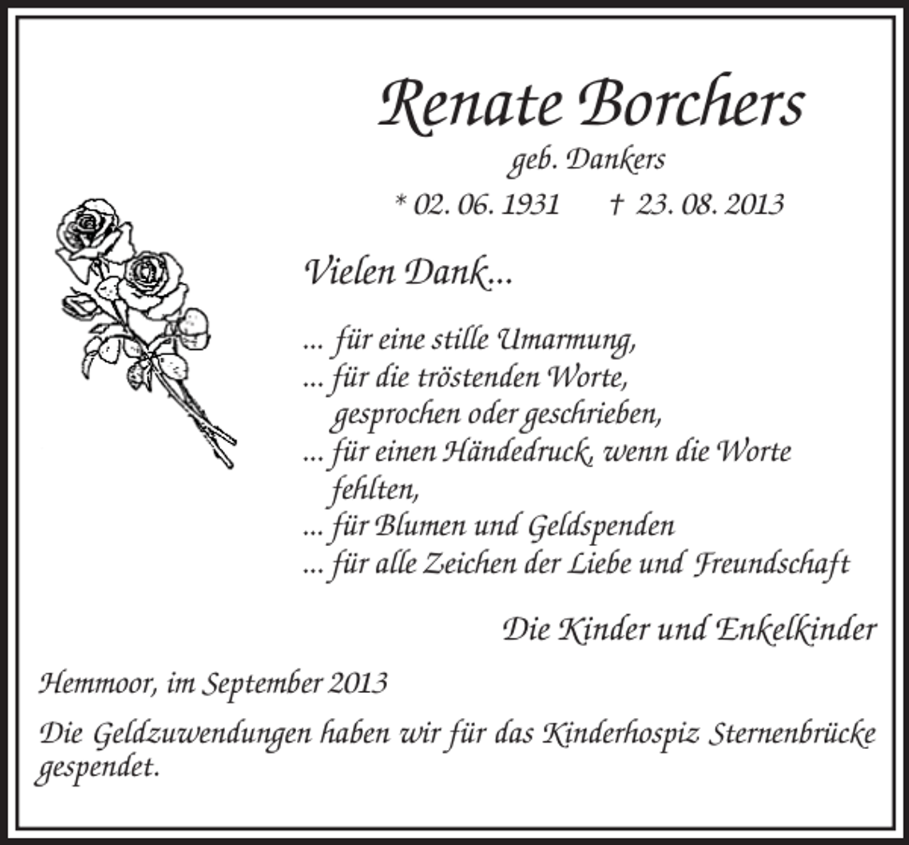 <p>Renate Borchers<br />geb. Dankers<br />* 02. 06. 1931 † 23. 08. 2013<br />Vielen Dank...</p><p>... für eine stille Umarmung,<br />... für die tröstenden Worte,<br />gesprochen oder geschrieben,<br />... für einen Händedruck, wenn die Worte<br />fehlten,<br />... für Blumen und Geldspenden<br />... für alle Zeichen der Liebe und Freundschaft<br />Die Kinder und Enkelkinder<br />Hemmoor, im September 2013<br />Die Geldzuwendungen haben wir für das Kinderhospiz Sternenbrücke<br />gespendet.</p>