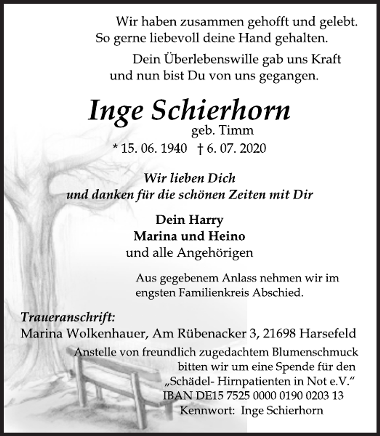 <p>Wir haben zusammen gehofft und gelebt.<br />So gerne liebevoll deine Hand gehalten.<br />Dein Überlebenswille gab uns Kraft<br />und nun bist Du von uns gegangen.<br />Inge Schierhorn<br />* 15. 06. 1940 † 6. 07. 2020<br />geb. Timm<br />Wir lieben Dich<br />und danken für die schönen Zeiten mit Dir<br />Dein Harry<br />Marina und Heino<br />und alle Angehörigen<br />Traueranschrift:<br />Marina Wolkenhauer, Am Rübenacker 3, 21698 Harsefeld<br />Aus gegebenem Anlass nehmen wir im<br />engsten Familienkreis Abschied.<br />Anstelle von freundlich zugedachtem Blumenschmuck<br />bitten wir um eine Spende für den<br />„Schädel- Hirnpatienten in Not e.V.“<br />IBAN DE15 7525 0000 0190 0203 13<br />Kennwort: Inge Schierhorn</p>
