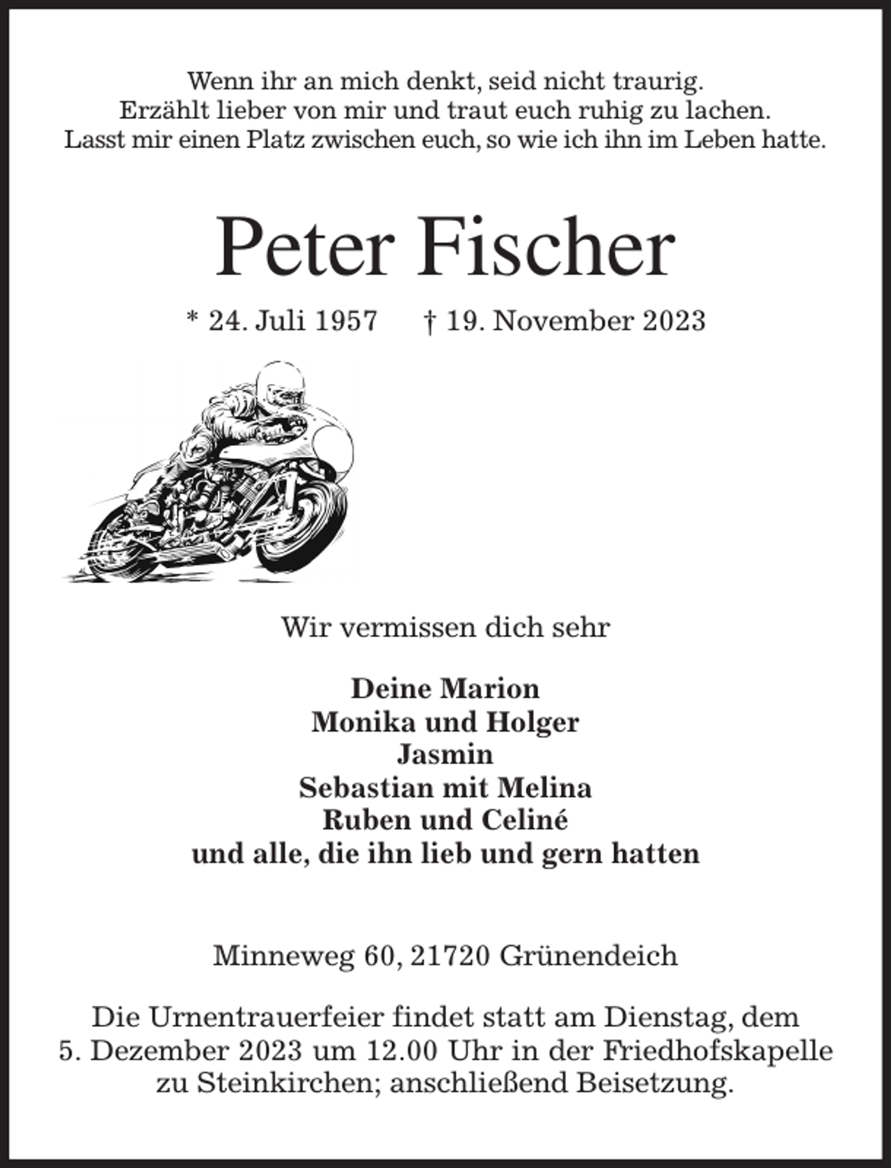 <p>Wenn ihr an mich denkt, seid nicht traurig.<br />Erzählt lieber von mir und traut euch ruhig zu lachen.<br />Lasst mir einen Platz zwischen euch, so wie ich ihn im Leben hatte.<br />Peter Fischer<br />* 24. Juli 1957 † 19. November 2023</p><p>Wir vermissen dich sehr</p><p>Deine Marion<br />Monika und Holger<br />Jasmin<br />Sebastian mit Melina<br />Ruben und Celiné<br />und alle, die ihn lieb und gern hatten<br />Minneweg 60, 21720 Grünendeich</p><p>Die Urnentrauerfeier findet statt am Dienstag, dem<br />5. Dezember 2023 um 12.00 Uhr in der Friedhofskapelle zu Steinkirchen; anschließend Beisetzung.</p>