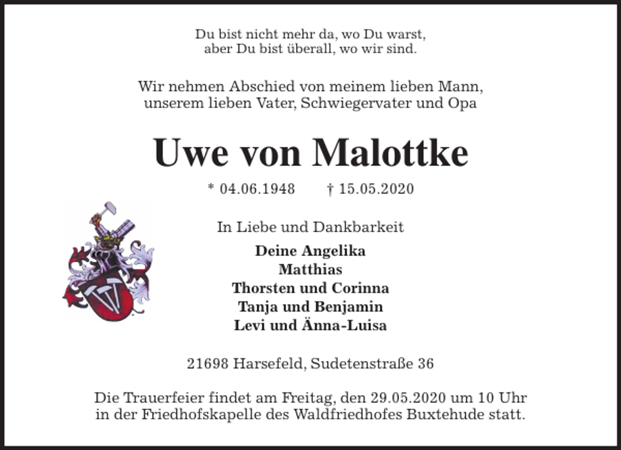 <p>Du bist nicht mehr da, wo Du warst,<br />aber Du bist überall, wo wir sind.<br />Wir nehmen Abschied von meinem lieben Mann,<br />unserem lieben Vater, Schwiegervater und Opa<br />Uwe von Malottke<br />* 04.06.1948 † 15.05.2020<br />In Liebe und Dankbarkeit<br />Deine Angelika<br />Matthias<br />Thorsten und Corinna<br />Tanja und Benjamin<br />Levi und Änna-Luisa<br />21698 Harsefeld, Sudetenstraße 36</p>
<p>Die Trauerfeier findet am Freitag, den 29.05.2020 um 10 Uhr<br />in der Friedhofskapelle des Waldfriedhofes Buxtehude statt.</p>