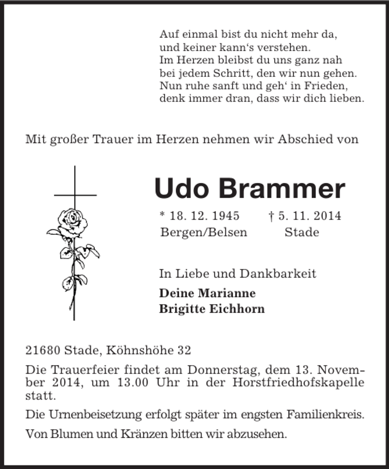 <p>Auf einmal bist du nicht mehr da,<br />und keiner kann‘s verstehen.<br />Im Herzen bleibst du uns ganz nah<br />bei jedem Schritt, den wir nun gehen.<br />Nun ruhe sanft und geh‘ in Frieden,<br />denk immer dran, dass wir dich lieben.<br />Mit großer Trauer im Herzen nehmen wir Abschied von<br />Udo Brammer<br />* 18. 12. 1945 † 5. 11. 2014<br />Bergen/Belsen Stade<br />In Liebe und Dankbarkeit<br />Deine Marianne<br />Brigitte Eichhorn<br />21680 Stade, Köhnshöhe 32<br />Die Trauerfeier findet am Donnerstag, dem 13. November 2014, um 13.00 Uhr in der Horstfriedhofskapelle statt.<br />Die Urnenbeisetzung erfolgt später im engsten Familienkreis.<br />Von Blumen und Kränzen bitten wir abzusehen.</p>