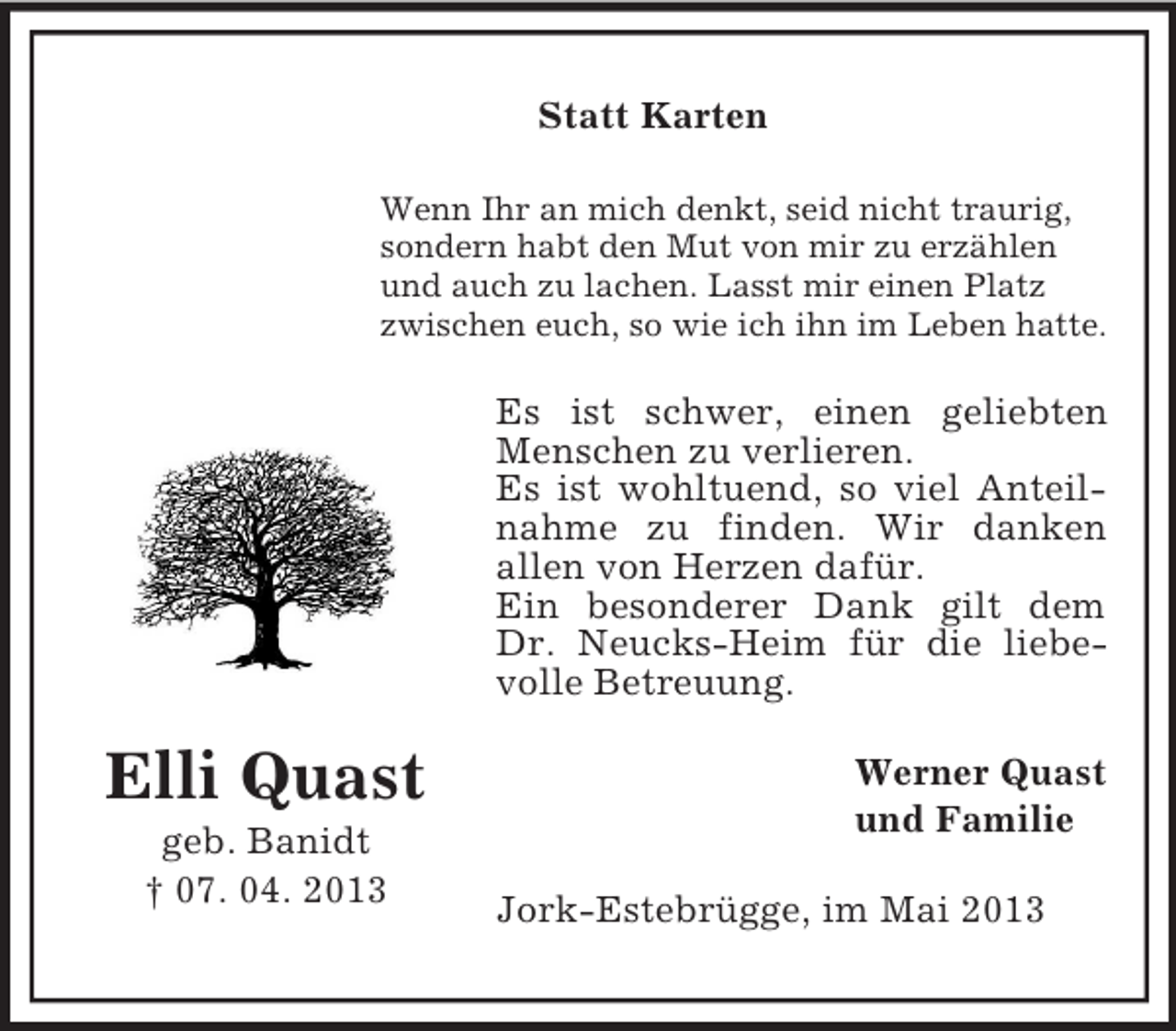 <p>Statt Karten<br />Wenn Ihr an mich denkt, seid nicht traurig,<br />sondern habt den Mut von mir zu erzählen<br />und auch zu lachen. Lasst mir einen Platz<br />zwischen euch, so wie ich ihn im Leben hatte.</p><p>Es ist schwer, einen geliebten<br />Menschen zu verlieren.<br />Es ist wohltuend, so viel Anteilnahme zu finden. Wir danken<br />allen von Herzen dafür.<br />Ein besonderer Dank gilt dem<br />Dr. Neucks-Heim für die liebevolle Betreuung.</p><p>Elli Quast<br />geb. Banidt<br />† 07. 04. 2013</p><p>Werner Quast<br />und Familie<br />Jork-Estebrügge, im Mai 2013</p>