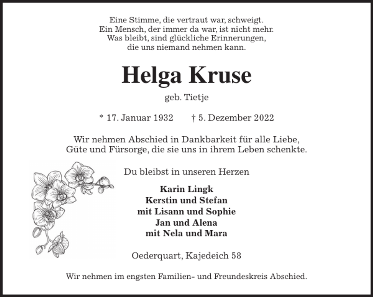 <p>Eine Stimme, die vertraut war, schweigt.<br />Ein Mensch, der immer da war, ist nicht mehr.<br />Was bleibt, sind glückliche Erinnerungen,<br />die uns niemand nehmen kann.<br />Helga Kruse<br />geb. Tietje</p><p>* 17. Januar 1932 † 5. Dezember 2022<br />Wir nehmen Abschied in Dankbarkeit für alle Liebe,<br />Güte und Fürsorge, die sie uns in ihrem Leben schenkte.<br />Du bleibst in unseren Herzen<br />Karin Lingk<br />Kerstin und Stefan<br />mit Lisann und Sophie<br />Jan und Alena<br />mit Nela und Mara<br />Oederquart, Kajedeich 58</p><p>Wir nehmen im engsten Familien- und Freundeskreis Abschied.</p>